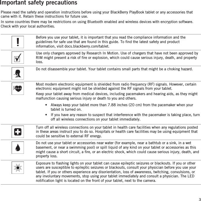 Important safety precautionsPlease read the safety and operation instructions before using your BlackBerry PlayBook tablet or any accessories thatcame with it. Retain these instructions for future use.In some countries there may be restrictions on using Bluetooth enabled and wireless devices with encryption software.Check with your local authorities.Before you use your tablet, it is important that you read the compliance information and theguidelines for safe use that are found in this guide. To find the latest safety and productinformation, visit docs.blackberry.com/tablet.Use only chargers approved by Research In Motion. Use of chargers that have not been approved byRIM might present a risk of fire or explosion, which could cause serious injury, death, and propertyloss.Do not disassemble your tablet. Your tablet contains small parts that might be a choking hazard.Most modern electronic equipment is shielded from radio frequency (RF) signals. However, certainelectronic equipment might not be shielded against the RF signals from your tablet.Keep your tablet away from medical devices, including pacemakers and hearing aids, as they mightmalfunction causing serious injury or death to you and others.• Always keep your tablet more than 7.88 inches (20 cm) from the pacemaker when yourtablet is turned on.• If you have any reason to suspect that interference with the pacemaker is taking place, turnoff all wireless connections on your tablet immediately.Turn off all wireless connections on your tablet in health care facilities when any regulations postedin these areas instruct you to do so. Hospitals or health care facilities may be using equipment thatcould be sensitive to external RF energy.Do not use your tablet or accessories near water (for example, near a bathtub or a sink, in a wetbasement, or near a swimming pool) or spill liquid of any kind on your tablet or accessories as thismight cause a short circuit, a fire, or an electric shock, which could cause serious injury, death, andproperty loss.Exposure to flashing lights on your tablet can cause epileptic seizures or blackouts. If you or otherusers are susceptible to epileptic seizures or blackouts, consult your physician before you use yourtablet. If you or others experience any disorientation, loss of awareness, twitching, convulsions, orany involuntary movements, stop using your tablet immediately and consult a physician. The LEDnotification light is located on the front of your tablet, next to the camera.3