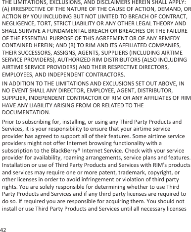 THE LIMITATIONS, EXCLUSIONS, AND DISCLAIMERS HEREIN SHALL APPLY:(A) IRRESPECTIVE OF THE NATURE OF THE CAUSE OF ACTION, DEMAND, ORACTION BY YOU INCLUDING BUT NOT LIMITED TO BREACH OF CONTRACT,NEGLIGENCE, TORT, STRICT LIABILITY OR ANY OTHER LEGAL THEORY ANDSHALL SURVIVE A FUNDAMENTAL BREACH OR BREACHES OR THE FAILUREOF THE ESSENTIAL PURPOSE OF THIS AGREEMENT OR OF ANY REMEDYCONTAINED HEREIN; AND (B) TO RIM AND ITS AFFILIATED COMPANIES,THEIR SUCCESSORS, ASSIGNS, AGENTS, SUPPLIERS (INCLUDING AIRTIMESERVICE PROVIDERS), AUTHORIZED RIM DISTRIBUTORS (ALSO INCLUDINGAIRTIME SERVICE PROVIDERS) AND THEIR RESPECTIVE DIRECTORS,EMPLOYEES, AND INDEPENDENT CONTRACTORS.IN ADDITION TO THE LIMITATIONS AND EXCLUSIONS SET OUT ABOVE, INNO EVENT SHALL ANY DIRECTOR, EMPLOYEE, AGENT, DISTRIBUTOR,SUPPLIER, INDEPENDENT CONTRACTOR OF RIM OR ANY AFFILIATES OF RIMHAVE ANY LIABILITY ARISING FROM OR RELATED TO THEDOCUMENTATION.Prior to subscribing for, installing, or using any Third Party Products andServices, it is your responsibility to ensure that your airtime serviceprovider has agreed to support all of their features. Some airtime serviceproviders might not offer Internet browsing functionality with asubscription to the BlackBerry® Internet Service. Check with your serviceprovider for availability, roaming arrangements, service plans and features.Installation or use of Third Party Products and Services with RIM&apos;s productsand services may require one or more patent, trademark, copyright, orother licenses in order to avoid infringement or violation of third partyrights. You are solely responsible for determining whether to use ThirdParty Products and Services and if any third party licenses are required todo so. If required you are responsible for acquiring them. You should notinstall or use Third Party Products and Services until all necessary licenses42
