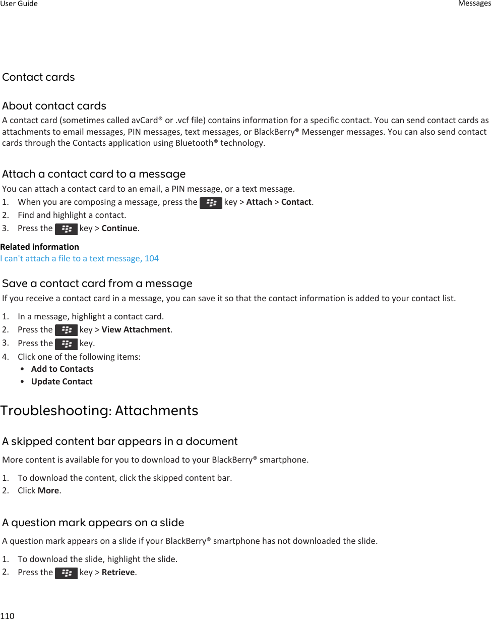 Contact cardsAbout contact cardsA contact card (sometimes called avCard® or .vcf file) contains information for a specific contact. You can send contact cards asattachments to email messages, PIN messages, text messages, or BlackBerry® Messenger messages. You can also send contactcards through the Contacts application using Bluetooth® technology.Attach a contact card to a messageYou can attach a contact card to an email, a PIN message, or a text message.1.  When you are composing a message, press the   key &gt; Attach &gt; Contact.2. Find and highlight a contact.3.  Press the   key &gt; Continue.Related informationI can&apos;t attach a file to a text message, 104Save a contact card from a messageIf you receive a contact card in a message, you can save it so that the contact information is added to your contact list.1. In a message, highlight a contact card.2.  Press the   key &gt; View Attachment.3. Press the   key.4. Click one of the following items:•Add to Contacts•Update ContactTroubleshooting: AttachmentsA skipped content bar appears in a documentMore content is available for you to download to your BlackBerry® smartphone.1. To download the content, click the skipped content bar.2. Click More.A question mark appears on a slideA question mark appears on a slide if your BlackBerry® smartphone has not downloaded the slide.1. To download the slide, highlight the slide.2. Press the   key &gt; Retrieve.User Guide Messages110