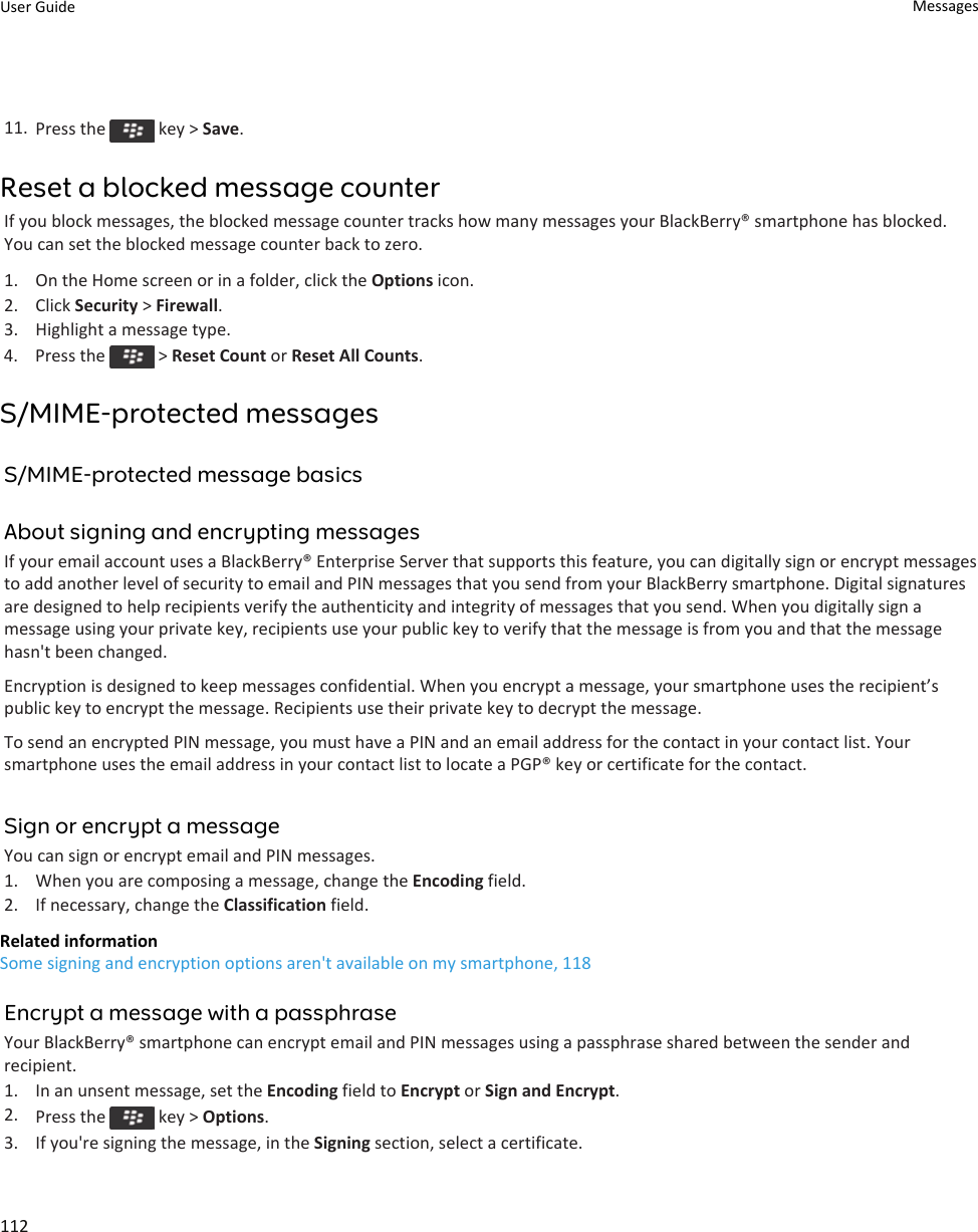 11. Press the   key &gt; Save.Reset a blocked message counterIf you block messages, the blocked message counter tracks how many messages your BlackBerry® smartphone has blocked.You can set the blocked message counter back to zero.1. On the Home screen or in a folder, click the Options icon.2. Click Security &gt; Firewall.3. Highlight a message type.4.  Press the   &gt; Reset Count or Reset All Counts.S/MIME-protected messagesS/MIME-protected message basicsAbout signing and encrypting messagesIf your email account uses a BlackBerry® Enterprise Server that supports this feature, you can digitally sign or encrypt messagesto add another level of security to email and PIN messages that you send from your BlackBerry smartphone. Digital signaturesare designed to help recipients verify the authenticity and integrity of messages that you send. When you digitally sign amessage using your private key, recipients use your public key to verify that the message is from you and that the messagehasn&apos;t been changed.Encryption is designed to keep messages confidential. When you encrypt a message, your smartphone uses the recipient’spublic key to encrypt the message. Recipients use their private key to decrypt the message.To send an encrypted PIN message, you must have a PIN and an email address for the contact in your contact list. Yoursmartphone uses the email address in your contact list to locate a PGP® key or certificate for the contact.Sign or encrypt a messageYou can sign or encrypt email and PIN messages.1. When you are composing a message, change the Encoding field.2. If necessary, change the Classification field.Related informationSome signing and encryption options aren&apos;t available on my smartphone, 118Encrypt a message with a passphraseYour BlackBerry® smartphone can encrypt email and PIN messages using a passphrase shared between the sender andrecipient.1. In an unsent message, set the Encoding field to Encrypt or Sign and Encrypt.2. Press the   key &gt; Options.3. If you&apos;re signing the message, in the Signing section, select a certificate.User Guide Messages112