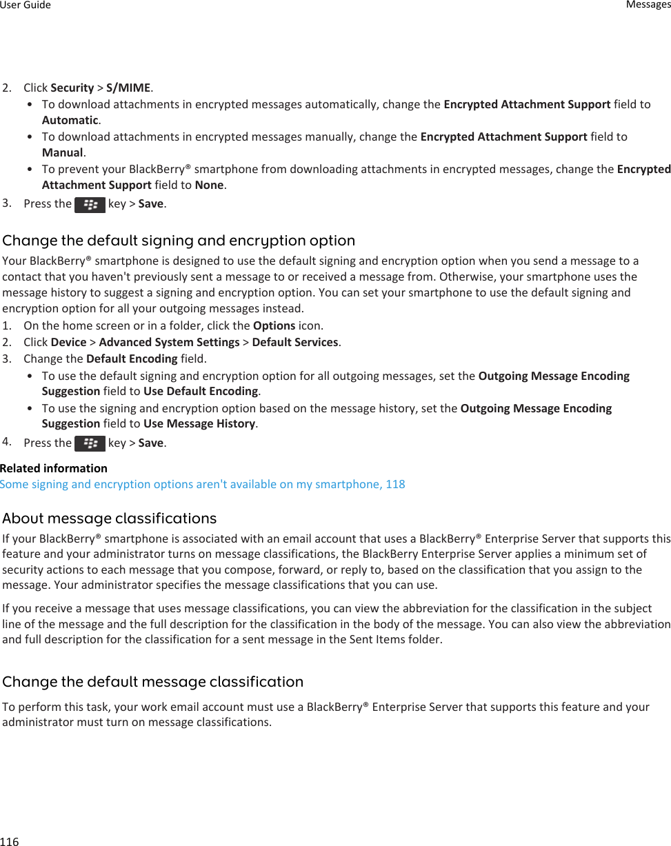 2. Click Security &gt; S/MIME.•To download attachments in encrypted messages automatically, change the Encrypted Attachment Support field toAutomatic.• To download attachments in encrypted messages manually, change the Encrypted Attachment Support field toManual.• To prevent your BlackBerry® smartphone from downloading attachments in encrypted messages, change the EncryptedAttachment Support field to None.3. Press the   key &gt; Save.Change the default signing and encryption optionYour BlackBerry® smartphone is designed to use the default signing and encryption option when you send a message to acontact that you haven&apos;t previously sent a message to or received a message from. Otherwise, your smartphone uses themessage history to suggest a signing and encryption option. You can set your smartphone to use the default signing andencryption option for all your outgoing messages instead.1. On the home screen or in a folder, click the Options icon.2. Click Device &gt; Advanced System Settings &gt; Default Services.3. Change the Default Encoding field.• To use the default signing and encryption option for all outgoing messages, set the Outgoing Message EncodingSuggestion field to Use Default Encoding.• To use the signing and encryption option based on the message history, set the Outgoing Message EncodingSuggestion field to Use Message History.4. Press the   key &gt; Save.Related informationSome signing and encryption options aren&apos;t available on my smartphone, 118About message classificationsIf your BlackBerry® smartphone is associated with an email account that uses a BlackBerry® Enterprise Server that supports thisfeature and your administrator turns on message classifications, the BlackBerry Enterprise Server applies a minimum set ofsecurity actions to each message that you compose, forward, or reply to, based on the classification that you assign to themessage. Your administrator specifies the message classifications that you can use.If you receive a message that uses message classifications, you can view the abbreviation for the classification in the subjectline of the message and the full description for the classification in the body of the message. You can also view the abbreviationand full description for the classification for a sent message in the Sent Items folder.Change the default message classificationTo perform this task, your work email account must use a BlackBerry® Enterprise Server that supports this feature and youradministrator must turn on message classifications.User Guide Messages116