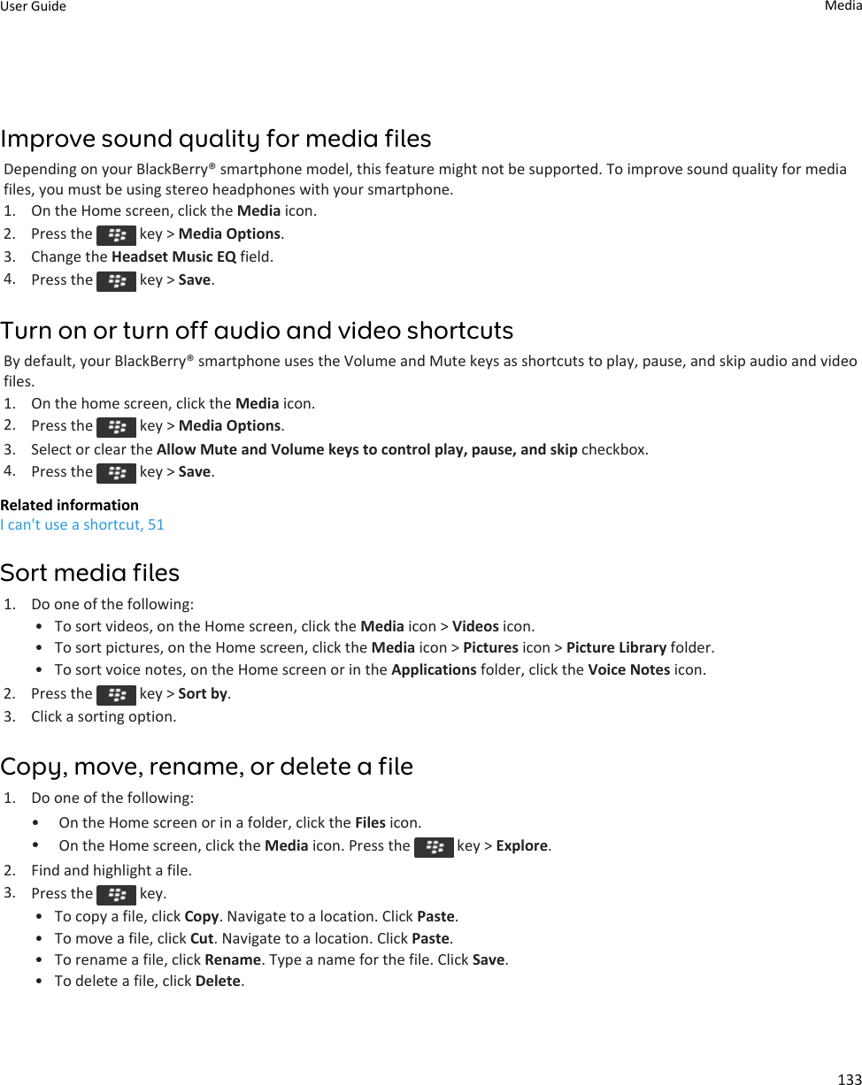 Improve sound quality for media filesDepending on your BlackBerry® smartphone model, this feature might not be supported. To improve sound quality for mediafiles, you must be using stereo headphones with your smartphone.1. On the Home screen, click the Media icon.2.  Press the   key &gt; Media Options.3. Change the Headset Music EQ field.4. Press the   key &gt; Save.Turn on or turn off audio and video shortcutsBy default, your BlackBerry® smartphone uses the Volume and Mute keys as shortcuts to play, pause, and skip audio and videofiles.1. On the home screen, click the Media icon.2. Press the   key &gt; Media Options.3. Select or clear the Allow Mute and Volume keys to control play, pause, and skip checkbox.4. Press the   key &gt; Save.Related informationI can&apos;t use a shortcut, 51Sort media files1. Do one of the following:• To sort videos, on the Home screen, click the Media icon &gt; Videos icon.• To sort pictures, on the Home screen, click the Media icon &gt; Pictures icon &gt; Picture Library folder.• To sort voice notes, on the Home screen or in the Applications folder, click the Voice Notes icon.2.  Press the   key &gt; Sort by.3. Click a sorting option.Copy, move, rename, or delete a file1. Do one of the following:• On the Home screen or in a folder, click the Files icon.•On the Home screen, click the Media icon. Press the   key &gt; Explore.2. Find and highlight a file.3. Press the   key.•To copy a file, click Copy. Navigate to a location. Click Paste.• To move a file, click Cut. Navigate to a location. Click Paste.• To rename a file, click Rename. Type a name for the file. Click Save.• To delete a file, click Delete.User Guide Media133