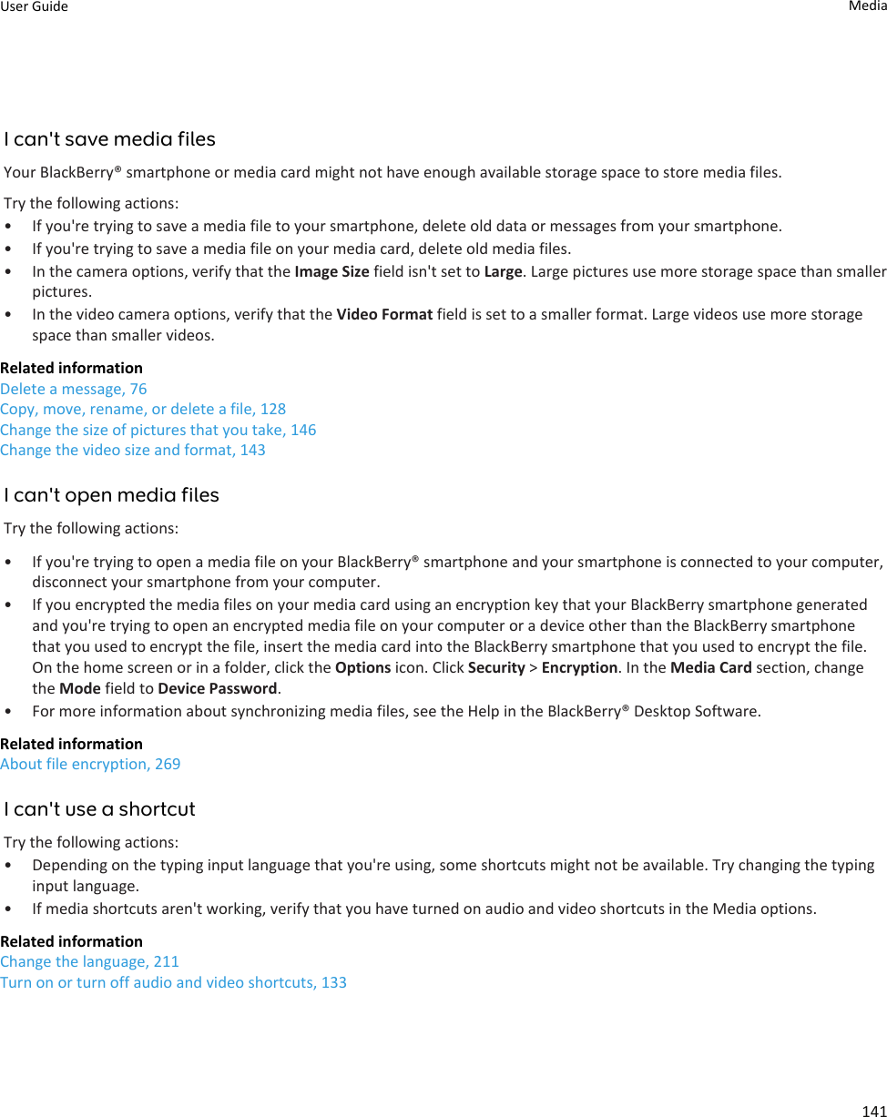 I can&apos;t save media filesYour BlackBerry® smartphone or media card might not have enough available storage space to store media files.Try the following actions:• If you&apos;re trying to save a media file to your smartphone, delete old data or messages from your smartphone.• If you&apos;re trying to save a media file on your media card, delete old media files.• In the camera options, verify that the Image Size field isn&apos;t set to Large. Large pictures use more storage space than smallerpictures.• In the video camera options, verify that the Video Format field is set to a smaller format. Large videos use more storagespace than smaller videos.Related informationDelete a message, 76Copy, move, rename, or delete a file, 128Change the size of pictures that you take, 146Change the video size and format, 143I can&apos;t open media filesTry the following actions:• If you&apos;re trying to open a media file on your BlackBerry® smartphone and your smartphone is connected to your computer,disconnect your smartphone from your computer.• If you encrypted the media files on your media card using an encryption key that your BlackBerry smartphone generatedand you&apos;re trying to open an encrypted media file on your computer or a device other than the BlackBerry smartphonethat you used to encrypt the file, insert the media card into the BlackBerry smartphone that you used to encrypt the file.On the home screen or in a folder, click the Options icon. Click Security &gt; Encryption. In the Media Card section, changethe Mode field to Device Password.• For more information about synchronizing media files, see the Help in the BlackBerry® Desktop Software.Related informationAbout file encryption, 269I can&apos;t use a shortcutTry the following actions:• Depending on the typing input language that you&apos;re using, some shortcuts might not be available. Try changing the typinginput language.• If media shortcuts aren&apos;t working, verify that you have turned on audio and video shortcuts in the Media options.Related informationChange the language, 211Turn on or turn off audio and video shortcuts, 133User Guide Media141
