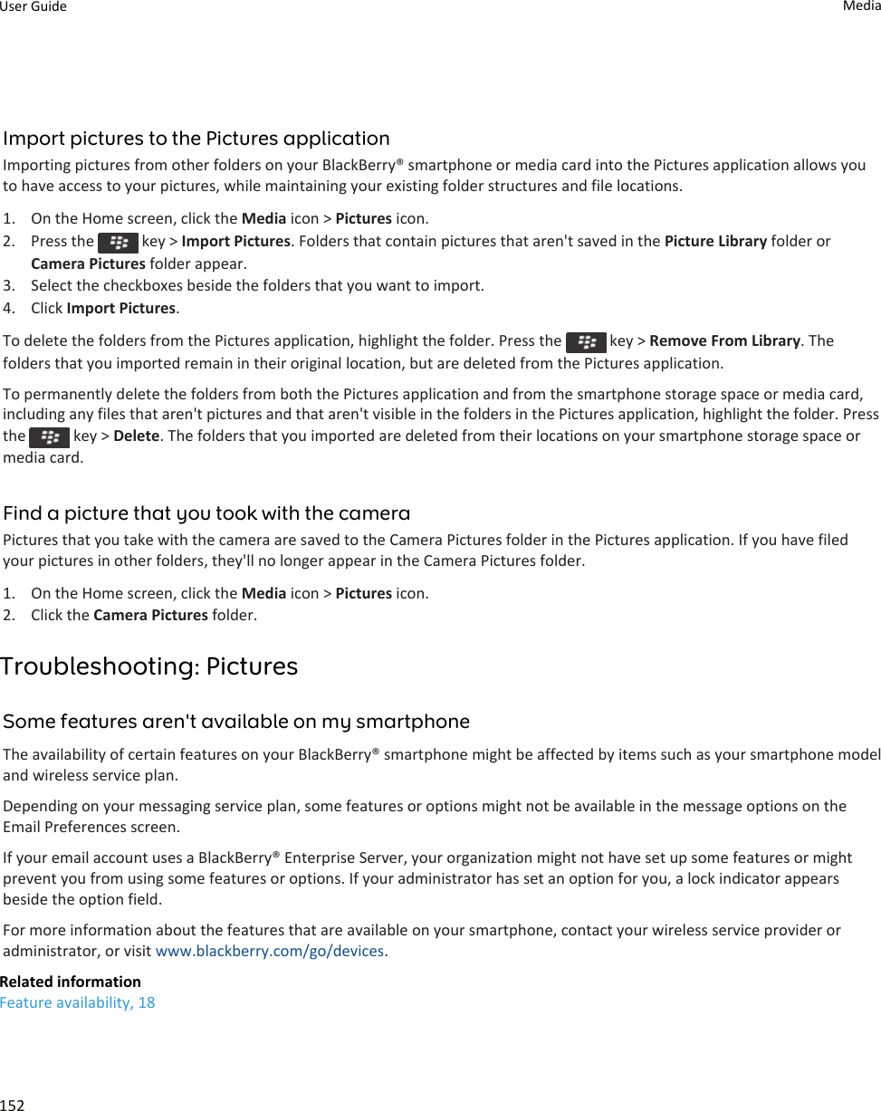 Import pictures to the Pictures applicationImporting pictures from other folders on your BlackBerry® smartphone or media card into the Pictures application allows youto have access to your pictures, while maintaining your existing folder structures and file locations.1. On the Home screen, click the Media icon &gt; Pictures icon.2.  Press the   key &gt; Import Pictures. Folders that contain pictures that aren&apos;t saved in the Picture Library folder orCamera Pictures folder appear.3. Select the checkboxes beside the folders that you want to import.4. Click Import Pictures.To delete the folders from the Pictures application, highlight the folder. Press the   key &gt; Remove From Library. Thefolders that you imported remain in their original location, but are deleted from the Pictures application.To permanently delete the folders from both the Pictures application and from the smartphone storage space or media card,including any files that aren&apos;t pictures and that aren&apos;t visible in the folders in the Pictures application, highlight the folder. Pressthe   key &gt; Delete. The folders that you imported are deleted from their locations on your smartphone storage space ormedia card.Find a picture that you took with the cameraPictures that you take with the camera are saved to the Camera Pictures folder in the Pictures application. If you have filedyour pictures in other folders, they&apos;ll no longer appear in the Camera Pictures folder.1. On the Home screen, click the Media icon &gt; Pictures icon.2. Click the Camera Pictures folder.Troubleshooting: PicturesSome features aren&apos;t available on my smartphoneThe availability of certain features on your BlackBerry® smartphone might be affected by items such as your smartphone modeland wireless service plan.Depending on your messaging service plan, some features or options might not be available in the message options on theEmail Preferences screen.If your email account uses a BlackBerry® Enterprise Server, your organization might not have set up some features or mightprevent you from using some features or options. If your administrator has set an option for you, a lock indicator appearsbeside the option field.For more information about the features that are available on your smartphone, contact your wireless service provider oradministrator, or visit www.blackberry.com/go/devices.Related informationFeature availability, 18User Guide Media152