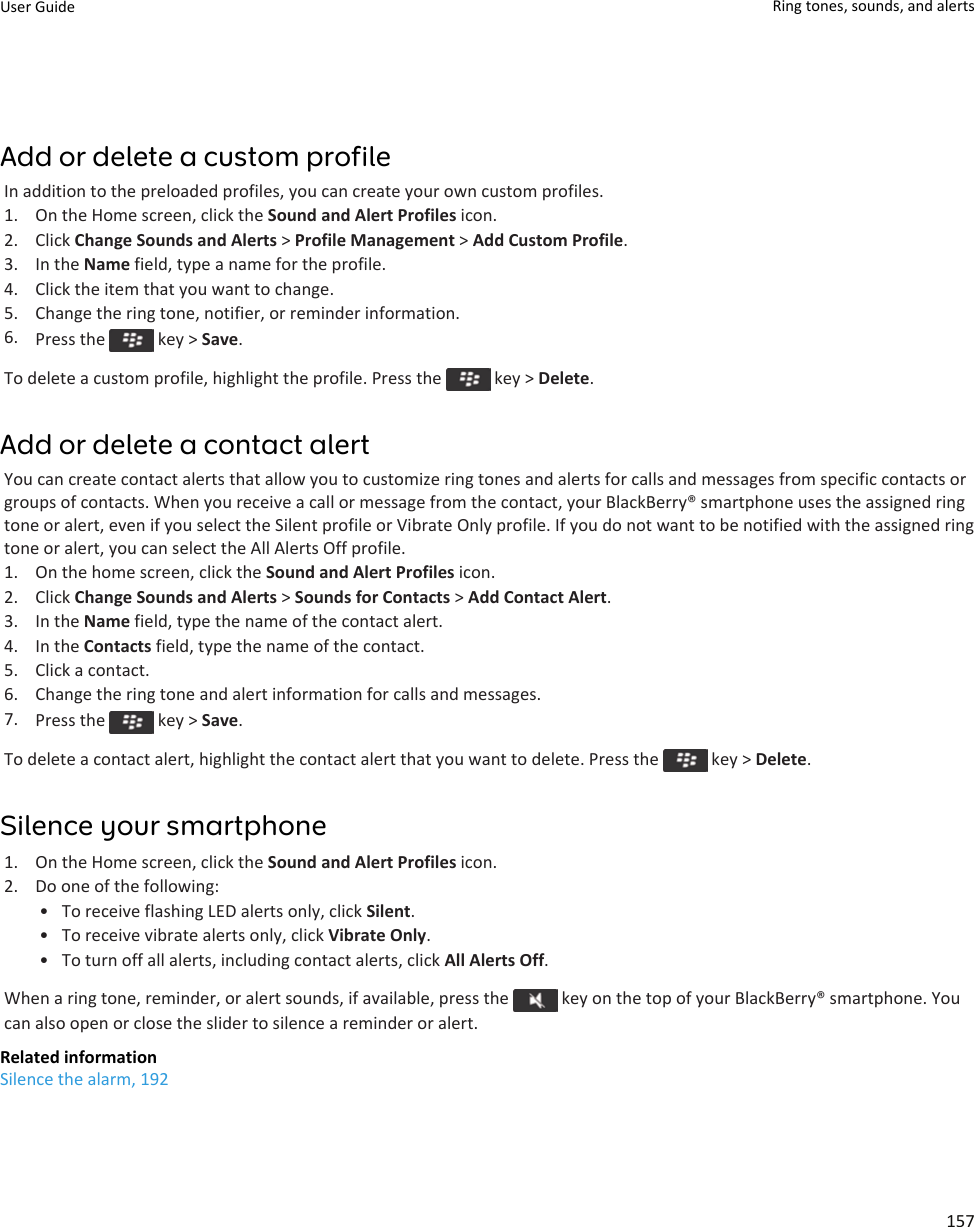 Add or delete a custom profileIn addition to the preloaded profiles, you can create your own custom profiles.1. On the Home screen, click the Sound and Alert Profiles icon.2. Click Change Sounds and Alerts &gt; Profile Management &gt; Add Custom Profile.3. In the Name field, type a name for the profile.4. Click the item that you want to change.5. Change the ring tone, notifier, or reminder information.6. Press the   key &gt; Save.To delete a custom profile, highlight the profile. Press the   key &gt; Delete.Add or delete a contact alertYou can create contact alerts that allow you to customize ring tones and alerts for calls and messages from specific contacts orgroups of contacts. When you receive a call or message from the contact, your BlackBerry® smartphone uses the assigned ringtone or alert, even if you select the Silent profile or Vibrate Only profile. If you do not want to be notified with the assigned ringtone or alert, you can select the All Alerts Off profile.1. On the home screen, click the Sound and Alert Profiles icon.2. Click Change Sounds and Alerts &gt; Sounds for Contacts &gt; Add Contact Alert.3. In the Name field, type the name of the contact alert.4. In the Contacts field, type the name of the contact.5. Click a contact.6. Change the ring tone and alert information for calls and messages.7. Press the   key &gt; Save.To delete a contact alert, highlight the contact alert that you want to delete. Press the   key &gt; Delete.Silence your smartphone1. On the Home screen, click the Sound and Alert Profiles icon.2. Do one of the following:• To receive flashing LED alerts only, click Silent.• To receive vibrate alerts only, click Vibrate Only.• To turn off all alerts, including contact alerts, click All Alerts Off.When a ring tone, reminder, or alert sounds, if available, press the   key on the top of your BlackBerry® smartphone. Youcan also open or close the slider to silence a reminder or alert.Related informationSilence the alarm, 192User Guide Ring tones, sounds, and alerts157