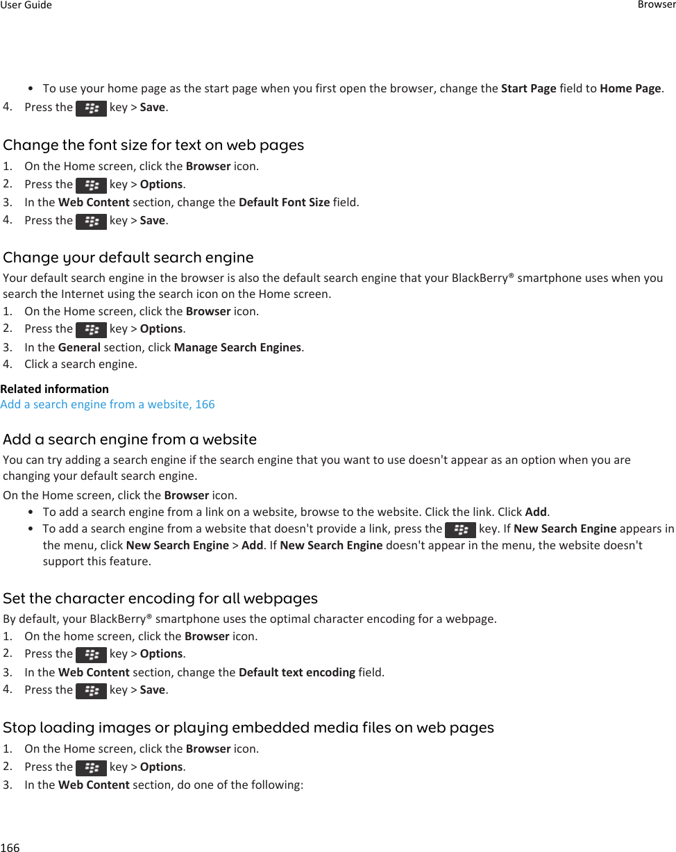 • To use your home page as the start page when you first open the browser, change the Start Page field to Home Page.4. Press the   key &gt; Save.Change the font size for text on web pages1. On the Home screen, click the Browser icon.2. Press the   key &gt; Options.3. In the Web Content section, change the Default Font Size field.4. Press the   key &gt; Save.Change your default search engineYour default search engine in the browser is also the default search engine that your BlackBerry® smartphone uses when yousearch the Internet using the search icon on the Home screen.1. On the Home screen, click the Browser icon.2. Press the   key &gt; Options.3. In the General section, click Manage Search Engines.4. Click a search engine.Related informationAdd a search engine from a website, 166Add a search engine from a websiteYou can try adding a search engine if the search engine that you want to use doesn&apos;t appear as an option when you arechanging your default search engine.On the Home screen, click the Browser icon.• To add a search engine from a link on a website, browse to the website. Click the link. Click Add.• To add a search engine from a website that doesn&apos;t provide a link, press the   key. If New Search Engine appears inthe menu, click New Search Engine &gt; Add. If New Search Engine doesn&apos;t appear in the menu, the website doesn&apos;tsupport this feature.Set the character encoding for all webpagesBy default, your BlackBerry® smartphone uses the optimal character encoding for a webpage.1. On the home screen, click the Browser icon.2. Press the   key &gt; Options.3. In the Web Content section, change the Default text encoding field.4. Press the   key &gt; Save.Stop loading images or playing embedded media files on web pages1. On the Home screen, click the Browser icon.2. Press the   key &gt; Options.3. In the Web Content section, do one of the following:User Guide Browser166