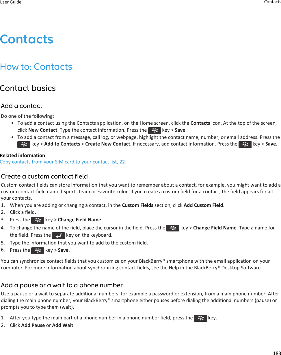 ContactsHow to: ContactsContact basicsAdd a contactDo one of the following:•To add a contact using the Contacts application, on the Home screen, click the Contacts icon. At the top of the screen,click New Contact. Type the contact information. Press the   key &gt; Save.•To add a contact from a message, call log, or webpage, highlight the contact name, number, or email address. Press the key &gt; Add to Contacts &gt; Create New Contact. If necessary, add contact information. Press the   key &gt; Save.Related informationCopy contacts from your SIM card to your contact list, 22Create a custom contact fieldCustom contact fields can store information that you want to remember about a contact, for example, you might want to add acustom contact field named Sports team or Favorite color. If you create a custom field for a contact, the field appears for allyour contacts.1. When you are adding or changing a contact, in the Custom Fields section, click Add Custom Field.2. Click a field.3.  Press the   key &gt; Change Field Name.4.  To change the name of the field, place the cursor in the field. Press the   key &gt; Change Field Name. Type a name forthe field. Press the   key on the keyboard.5. Type the information that you want to add to the custom field.6. Press the   key &gt; Save.You can synchronize contact fields that you customize on your BlackBerry® smartphone with the email application on yourcomputer. For more information about synchronizing contact fields, see the Help in the BlackBerry® Desktop Software.Add a pause or a wait to a phone numberUse a pause or a wait to separate additional numbers, for example a password or extension, from a main phone number. Afterdialing the main phone number, your BlackBerry® smartphone either pauses before dialing the additional numbers (pause) orprompts you to type them (wait).1.  After you type the main part of a phone number in a phone number field, press the   key.2. Click Add Pause or Add Wait.User Guide Contacts183