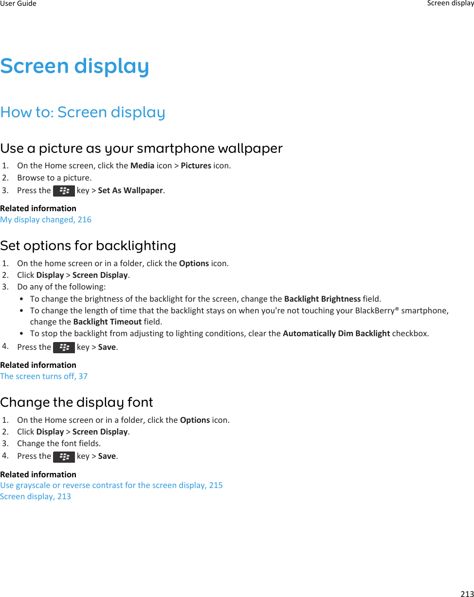 Screen displayHow to: Screen displayUse a picture as your smartphone wallpaper1. On the Home screen, click the Media icon &gt; Pictures icon.2. Browse to a picture.3.  Press the   key &gt; Set As Wallpaper.Related informationMy display changed, 216Set options for backlighting1. On the home screen or in a folder, click the Options icon.2. Click Display &gt; Screen Display.3. Do any of the following:• To change the brightness of the backlight for the screen, change the Backlight Brightness field.• To change the length of time that the backlight stays on when you&apos;re not touching your BlackBerry® smartphone,change the Backlight Timeout field.• To stop the backlight from adjusting to lighting conditions, clear the Automatically Dim Backlight checkbox.4. Press the   key &gt; Save.Related informationThe screen turns off, 37Change the display font1. On the Home screen or in a folder, click the Options icon.2. Click Display &gt; Screen Display.3. Change the font fields.4. Press the   key &gt; Save.Related informationUse grayscale or reverse contrast for the screen display, 215Screen display, 213User Guide Screen display213