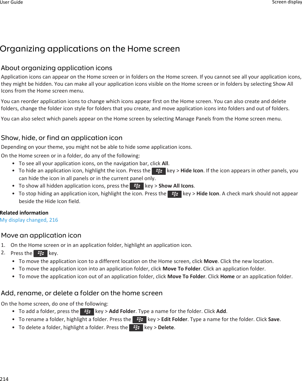 Organizing applications on the Home screenAbout organizing application iconsApplication icons can appear on the Home screen or in folders on the Home screen. If you cannot see all your application icons,they might be hidden. You can make all your application icons visible on the Home screen or in folders by selecting Show AllIcons from the Home screen menu.You can reorder application icons to change which icons appear first on the Home screen. You can also create and deletefolders, change the folder icon style for folders that you create, and move application icons into folders and out of folders.You can also select which panels appear on the Home screen by selecting Manage Panels from the Home screen menu.Show, hide, or find an application iconDepending on your theme, you might not be able to hide some application icons.On the Home screen or in a folder, do any of the following:•To see all your application icons, on the navigation bar, click All.• To hide an application icon, highlight the icon. Press the   key &gt; Hide Icon. If the icon appears in other panels, youcan hide the icon in all panels or in the current panel only.•To show all hidden application icons, press the   key &gt; Show All Icons.•To stop hiding an application icon, highlight the icon. Press the   key &gt; Hide Icon. A check mark should not appearbeside the Hide Icon field.Related informationMy display changed, 216Move an application icon1. On the Home screen or in an application folder, highlight an application icon.2. Press the   key.•To move the application icon to a different location on the Home screen, click Move. Click the new location.• To move the application icon into an application folder, click Move To Folder. Click an application folder.• To move the application icon out of an application folder, click Move To Folder. Click Home or an application folder.Add, rename, or delete a folder on the home screenOn the home screen, do one of the following:• To add a folder, press the   key &gt; Add Folder. Type a name for the folder. Click Add.•To rename a folder, highlight a folder. Press the   key &gt; Edit Folder. Type a name for the folder. Click Save.•To delete a folder, highlight a folder. Press the   key &gt; Delete.User Guide Screen display214