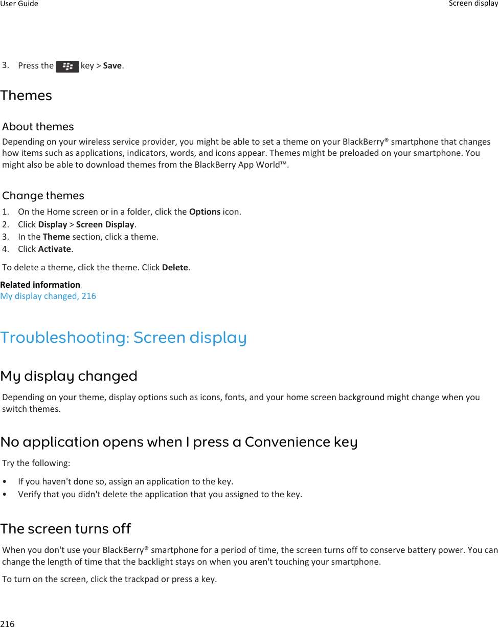 3. Press the   key &gt; Save.ThemesAbout themesDepending on your wireless service provider, you might be able to set a theme on your BlackBerry® smartphone that changeshow items such as applications, indicators, words, and icons appear. Themes might be preloaded on your smartphone. Youmight also be able to download themes from the BlackBerry App World™.Change themes1. On the Home screen or in a folder, click the Options icon.2. Click Display &gt; Screen Display.3. In the Theme section, click a theme.4. Click Activate.To delete a theme, click the theme. Click Delete.Related informationMy display changed, 216Troubleshooting: Screen displayMy display changedDepending on your theme, display options such as icons, fonts, and your home screen background might change when youswitch themes.No application opens when I press a Convenience keyTry the following:• If you haven&apos;t done so, assign an application to the key.• Verify that you didn&apos;t delete the application that you assigned to the key.The screen turns offWhen you don&apos;t use your BlackBerry® smartphone for a period of time, the screen turns off to conserve battery power. You canchange the length of time that the backlight stays on when you aren&apos;t touching your smartphone.To turn on the screen, click the trackpad or press a key.User Guide Screen display216