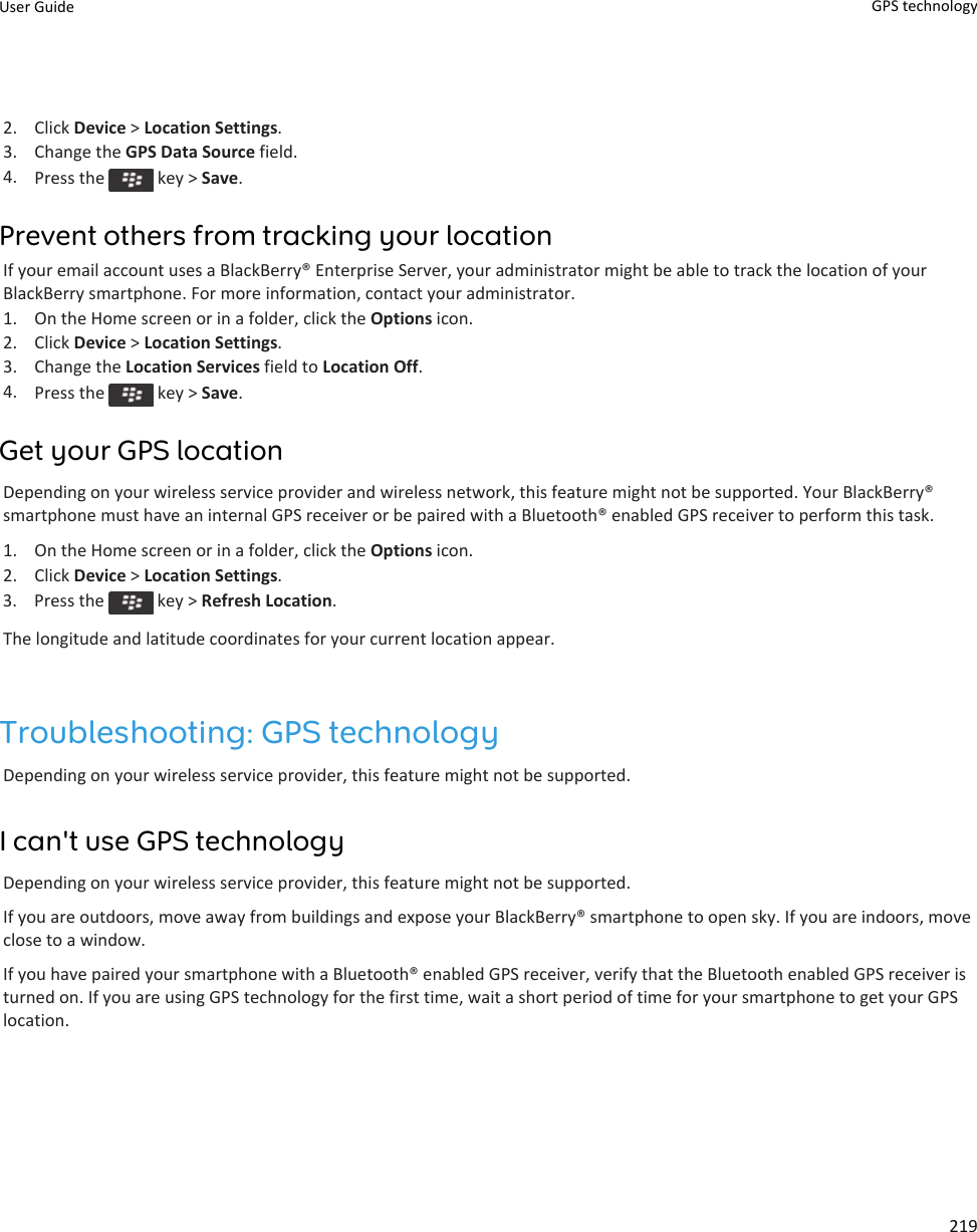 2. Click Device &gt; Location Settings.3. Change the GPS Data Source field.4. Press the   key &gt; Save.Prevent others from tracking your locationIf your email account uses a BlackBerry® Enterprise Server, your administrator might be able to track the location of yourBlackBerry smartphone. For more information, contact your administrator.1. On the Home screen or in a folder, click the Options icon.2. Click Device &gt; Location Settings.3. Change the Location Services field to Location Off.4. Press the   key &gt; Save.Get your GPS locationDepending on your wireless service provider and wireless network, this feature might not be supported. Your BlackBerry®smartphone must have an internal GPS receiver or be paired with a Bluetooth® enabled GPS receiver to perform this task.1. On the Home screen or in a folder, click the Options icon.2. Click Device &gt; Location Settings.3.  Press the   key &gt; Refresh Location.The longitude and latitude coordinates for your current location appear.Troubleshooting: GPS technologyDepending on your wireless service provider, this feature might not be supported.I can&apos;t use GPS technologyDepending on your wireless service provider, this feature might not be supported.If you are outdoors, move away from buildings and expose your BlackBerry® smartphone to open sky. If you are indoors, moveclose to a window.If you have paired your smartphone with a Bluetooth® enabled GPS receiver, verify that the Bluetooth enabled GPS receiver isturned on. If you are using GPS technology for the first time, wait a short period of time for your smartphone to get your GPSlocation.User Guide GPS technology219