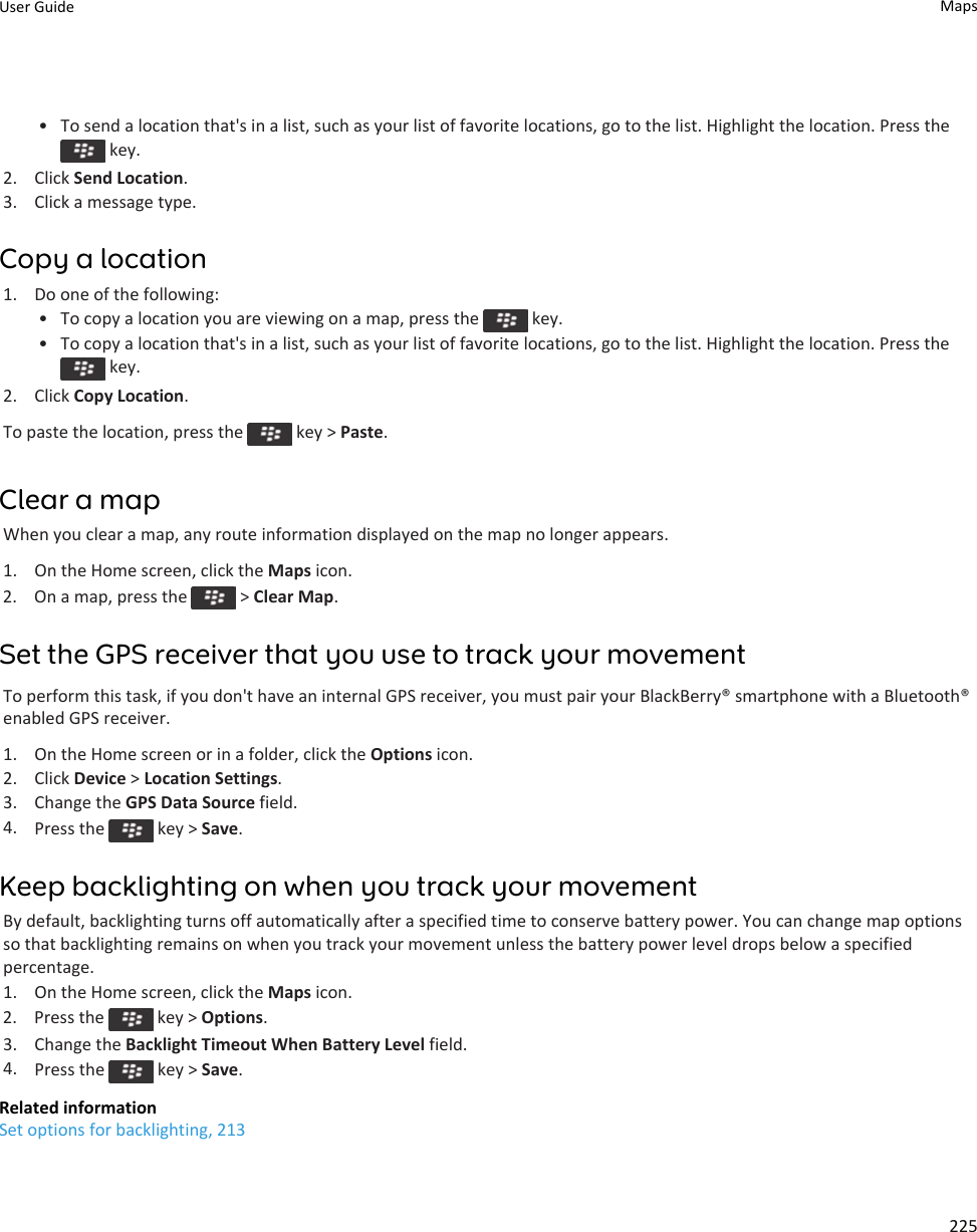 • To send a location that&apos;s in a list, such as your list of favorite locations, go to the list. Highlight the location. Press the key.2. Click Send Location.3. Click a message type.Copy a location1. Do one of the following:• To copy a location you are viewing on a map, press the   key.•To copy a location that&apos;s in a list, such as your list of favorite locations, go to the list. Highlight the location. Press the key.2. Click Copy Location.To paste the location, press the   key &gt; Paste.Clear a mapWhen you clear a map, any route information displayed on the map no longer appears.1. On the Home screen, click the Maps icon.2.  On a map, press the   &gt; Clear Map.Set the GPS receiver that you use to track your movementTo perform this task, if you don&apos;t have an internal GPS receiver, you must pair your BlackBerry® smartphone with a Bluetooth®enabled GPS receiver.1. On the Home screen or in a folder, click the Options icon.2. Click Device &gt; Location Settings.3. Change the GPS Data Source field.4. Press the   key &gt; Save.Keep backlighting on when you track your movementBy default, backlighting turns off automatically after a specified time to conserve battery power. You can change map optionsso that backlighting remains on when you track your movement unless the battery power level drops below a specifiedpercentage.1. On the Home screen, click the Maps icon.2.  Press the   key &gt; Options.3. Change the Backlight Timeout When Battery Level field.4. Press the   key &gt; Save.Related informationSet options for backlighting, 213User Guide Maps225
