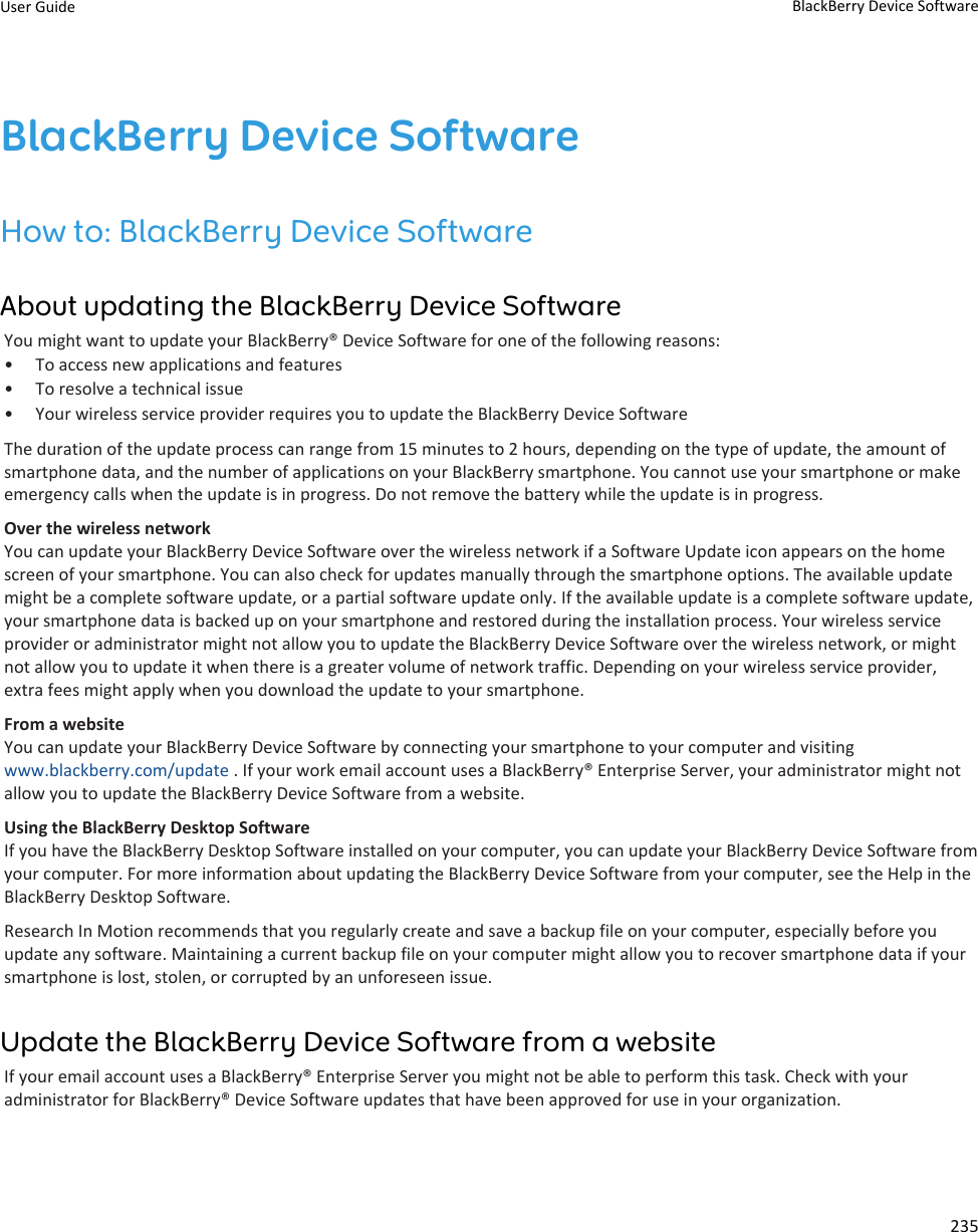 BlackBerry Device SoftwareHow to: BlackBerry Device SoftwareAbout updating the BlackBerry Device SoftwareYou might want to update your BlackBerry® Device Software for one of the following reasons:• To access new applications and features• To resolve a technical issue• Your wireless service provider requires you to update the BlackBerry Device SoftwareThe duration of the update process can range from 15 minutes to 2 hours, depending on the type of update, the amount ofsmartphone data, and the number of applications on your BlackBerry smartphone. You cannot use your smartphone or makeemergency calls when the update is in progress. Do not remove the battery while the update is in progress.Over the wireless networkYou can update your BlackBerry Device Software over the wireless network if a Software Update icon appears on the homescreen of your smartphone. You can also check for updates manually through the smartphone options. The available updatemight be a complete software update, or a partial software update only. If the available update is a complete software update,your smartphone data is backed up on your smartphone and restored during the installation process. Your wireless serviceprovider or administrator might not allow you to update the BlackBerry Device Software over the wireless network, or mightnot allow you to update it when there is a greater volume of network traffic. Depending on your wireless service provider,extra fees might apply when you download the update to your smartphone.From a websiteYou can update your BlackBerry Device Software by connecting your smartphone to your computer and visitingwww.blackberry.com/update . If your work email account uses a BlackBerry® Enterprise Server, your administrator might notallow you to update the BlackBerry Device Software from a website.Using the BlackBerry Desktop SoftwareIf you have the BlackBerry Desktop Software installed on your computer, you can update your BlackBerry Device Software fromyour computer. For more information about updating the BlackBerry Device Software from your computer, see the Help in theBlackBerry Desktop Software.Research In Motion recommends that you regularly create and save a backup file on your computer, especially before youupdate any software. Maintaining a current backup file on your computer might allow you to recover smartphone data if yoursmartphone is lost, stolen, or corrupted by an unforeseen issue.Update the BlackBerry Device Software from a websiteIf your email account uses a BlackBerry® Enterprise Server you might not be able to perform this task. Check with youradministrator for BlackBerry® Device Software updates that have been approved for use in your organization.User Guide BlackBerry Device Software235