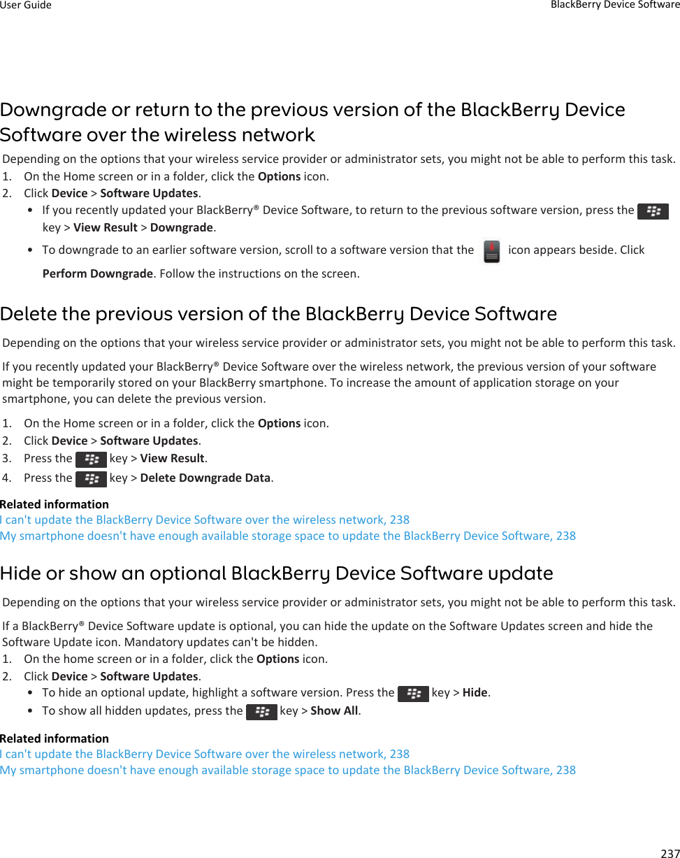 Downgrade or return to the previous version of the BlackBerry DeviceSoftware over the wireless networkDepending on the options that your wireless service provider or administrator sets, you might not be able to perform this task.1. On the Home screen or in a folder, click the Options icon.2. Click Device &gt; Software Updates.• If you recently updated your BlackBerry® Device Software, to return to the previous software version, press the key &gt; View Result &gt; Downgrade.•To downgrade to an earlier software version, scroll to a software version that the   icon appears beside. ClickPerform Downgrade. Follow the instructions on the screen.Delete the previous version of the BlackBerry Device SoftwareDepending on the options that your wireless service provider or administrator sets, you might not be able to perform this task.If you recently updated your BlackBerry® Device Software over the wireless network, the previous version of your softwaremight be temporarily stored on your BlackBerry smartphone. To increase the amount of application storage on yoursmartphone, you can delete the previous version.1. On the Home screen or in a folder, click the Options icon.2. Click Device &gt; Software Updates.3.  Press the   key &gt; View Result.4.  Press the   key &gt; Delete Downgrade Data.Related informationI can&apos;t update the BlackBerry Device Software over the wireless network, 238My smartphone doesn&apos;t have enough available storage space to update the BlackBerry Device Software, 238Hide or show an optional BlackBerry Device Software updateDepending on the options that your wireless service provider or administrator sets, you might not be able to perform this task.If a BlackBerry® Device Software update is optional, you can hide the update on the Software Updates screen and hide theSoftware Update icon. Mandatory updates can&apos;t be hidden.1. On the home screen or in a folder, click the Options icon.2. Click Device &gt; Software Updates.• To hide an optional update, highlight a software version. Press the   key &gt; Hide.•To show all hidden updates, press the   key &gt; Show All.Related informationI can&apos;t update the BlackBerry Device Software over the wireless network, 238My smartphone doesn&apos;t have enough available storage space to update the BlackBerry Device Software, 238User Guide BlackBerry Device Software237