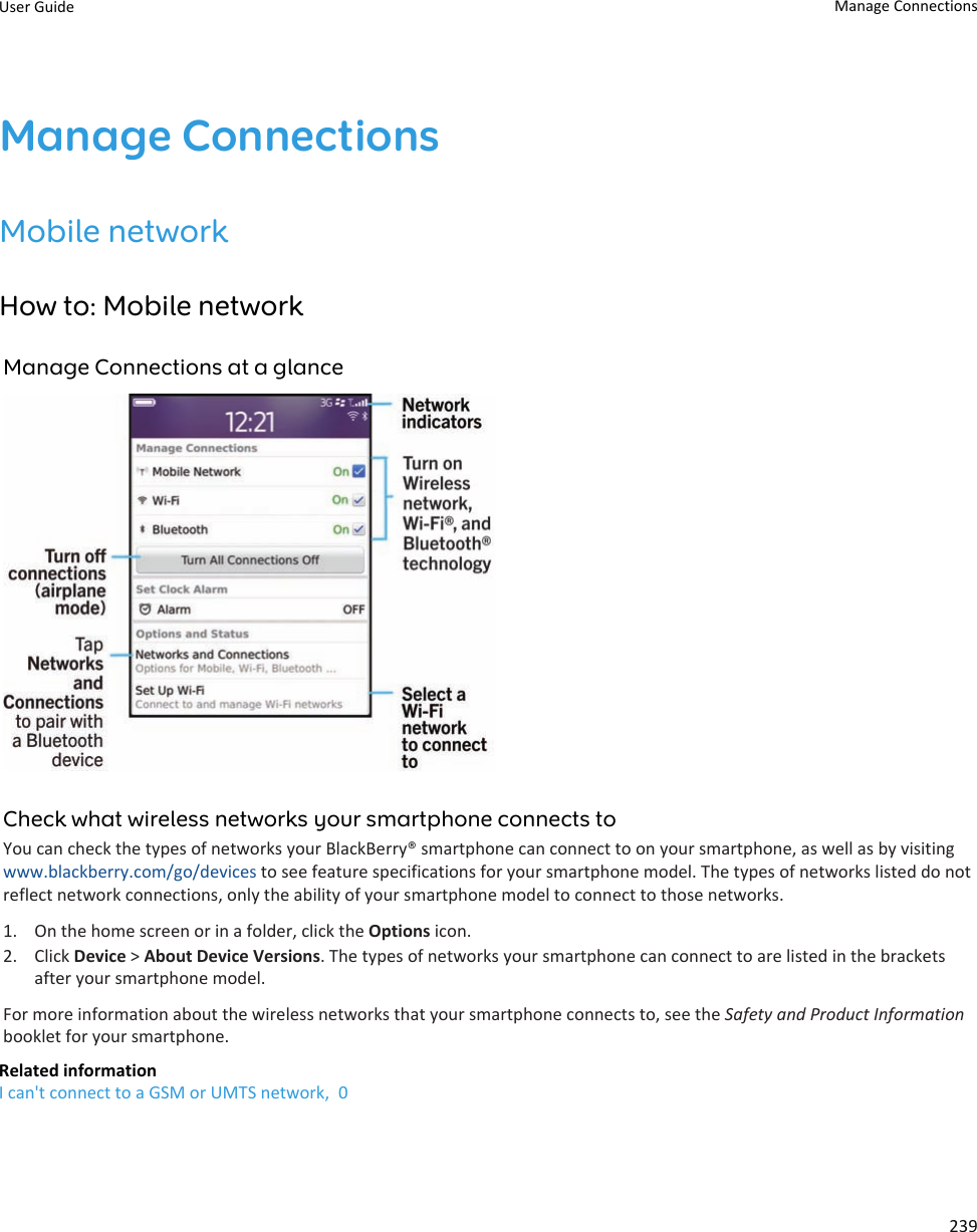 Manage ConnectionsMobile networkHow to: Mobile networkManage Connections at a glanceCheck what wireless networks your smartphone connects toYou can check the types of networks your BlackBerry® smartphone can connect to on your smartphone, as well as by visitingwww.blackberry.com/go/devices to see feature specifications for your smartphone model. The types of networks listed do notreflect network connections, only the ability of your smartphone model to connect to those networks.1. On the home screen or in a folder, click the Options icon.2. Click Device &gt; About Device Versions. The types of networks your smartphone can connect to are listed in the bracketsafter your smartphone model.For more information about the wireless networks that your smartphone connects to, see the Safety and Product Informationbooklet for your smartphone.Related informationI can&apos;t connect to a GSM or UMTS network,  0User Guide Manage Connections239