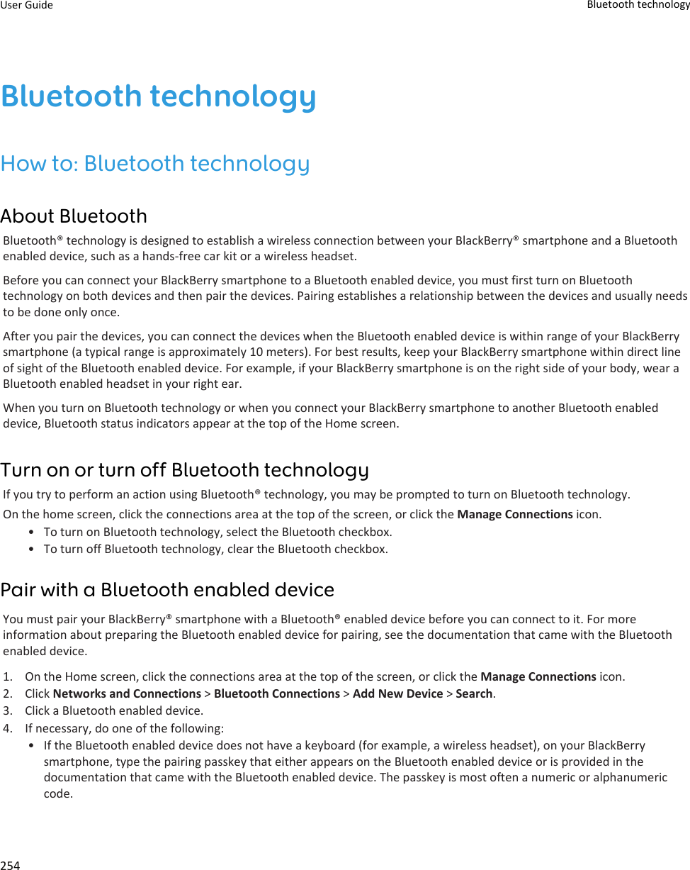 Bluetooth technologyHow to: Bluetooth technologyAbout BluetoothBluetooth® technology is designed to establish a wireless connection between your BlackBerry® smartphone and a Bluetoothenabled device, such as a hands-free car kit or a wireless headset.Before you can connect your BlackBerry smartphone to a Bluetooth enabled device, you must first turn on Bluetoothtechnology on both devices and then pair the devices. Pairing establishes a relationship between the devices and usually needsto be done only once.After you pair the devices, you can connect the devices when the Bluetooth enabled device is within range of your BlackBerrysmartphone (a typical range is approximately 10 meters). For best results, keep your BlackBerry smartphone within direct lineof sight of the Bluetooth enabled device. For example, if your BlackBerry smartphone is on the right side of your body, wear aBluetooth enabled headset in your right ear.When you turn on Bluetooth technology or when you connect your BlackBerry smartphone to another Bluetooth enableddevice, Bluetooth status indicators appear at the top of the Home screen.Turn on or turn off Bluetooth technologyIf you try to perform an action using Bluetooth® technology, you may be prompted to turn on Bluetooth technology.On the home screen, click the connections area at the top of the screen, or click the Manage Connections icon.• To turn on Bluetooth technology, select the Bluetooth checkbox.• To turn off Bluetooth technology, clear the Bluetooth checkbox.Pair with a Bluetooth enabled deviceYou must pair your BlackBerry® smartphone with a Bluetooth® enabled device before you can connect to it. For moreinformation about preparing the Bluetooth enabled device for pairing, see the documentation that came with the Bluetoothenabled device.1. On the Home screen, click the connections area at the top of the screen, or click the Manage Connections icon.2. Click Networks and Connections &gt; Bluetooth Connections &gt; Add New Device &gt; Search.3. Click a Bluetooth enabled device.4. If necessary, do one of the following:• If the Bluetooth enabled device does not have a keyboard (for example, a wireless headset), on your BlackBerrysmartphone, type the pairing passkey that either appears on the Bluetooth enabled device or is provided in thedocumentation that came with the Bluetooth enabled device. The passkey is most often a numeric or alphanumericcode.User Guide Bluetooth technology254