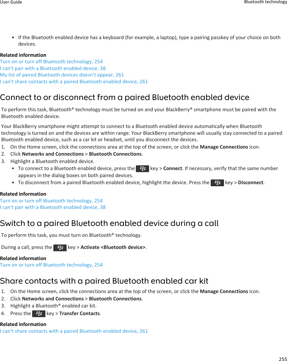 • If the Bluetooth enabled device has a keyboard (for example, a laptop), type a pairing passkey of your choice on bothdevices.Related informationTurn on or turn off Bluetooth technology, 254I can&apos;t pair with a Bluetooth enabled device, 38My list of paired Bluetooth devices doesn&apos;t appear, 261I can&apos;t share contacts with a paired Bluetooth enabled device, 261Connect to or disconnect from a paired Bluetooth enabled deviceTo perform this task, Bluetooth® technology must be turned on and your BlackBerry® smartphone must be paired with theBluetooth enabled device.Your BlackBerry smartphone might attempt to connect to a Bluetooth enabled device automatically when Bluetoothtechnology is turned on and the devices are within range. Your BlackBerry smartphone will usually stay connected to a pairedBluetooth enabled device, such as a car kit or headset, until you disconnect the devices.1. On the Home screen, click the connections area at the top of the screen, or click the Manage Connections icon.2. Click Networks and Connections &gt; Bluetooth Connections.3. Highlight a Bluetooth enabled device.• To connect to a Bluetooth enabled device, press the   key &gt; Connect. If necessary, verify that the same numberappears in the dialog boxes on both paired devices.•To disconnect from a paired Bluetooth enabled device, highlight the device. Press the   key &gt; Disconnect.Related informationTurn on or turn off Bluetooth technology, 254I can&apos;t pair with a Bluetooth enabled device, 38Switch to a paired Bluetooth enabled device during a callTo perform this task, you must turn on Bluetooth® technology.During a call, press the   key &gt; Activate &lt;Bluetooth device&gt;.Related informationTurn on or turn off Bluetooth technology, 254Share contacts with a paired Bluetooth enabled car kit1. On the Home screen, click the connections area at the top of the screen, or click the Manage Connections icon.2. Click Networks and Connections &gt; Bluetooth Connections.3. Highlight a Bluetooth® enabled car kit.4.  Press the   key &gt; Transfer Contacts.Related informationI can&apos;t share contacts with a paired Bluetooth enabled device, 261User Guide Bluetooth technology255