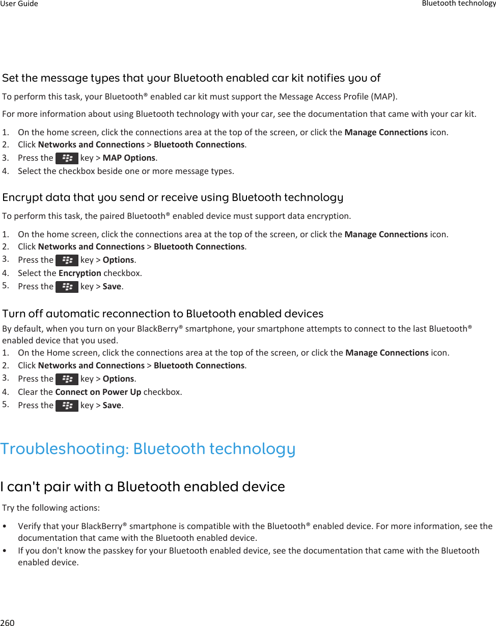 Set the message types that your Bluetooth enabled car kit notifies you ofTo perform this task, your Bluetooth® enabled car kit must support the Message Access Profile (MAP).For more information about using Bluetooth technology with your car, see the documentation that came with your car kit.1. On the home screen, click the connections area at the top of the screen, or click the Manage Connections icon.2. Click Networks and Connections &gt; Bluetooth Connections.3.  Press the   key &gt; MAP Options.4. Select the checkbox beside one or more message types.Encrypt data that you send or receive using Bluetooth technologyTo perform this task, the paired Bluetooth® enabled device must support data encryption.1. On the home screen, click the connections area at the top of the screen, or click the Manage Connections icon.2. Click Networks and Connections &gt; Bluetooth Connections.3. Press the   key &gt; Options.4. Select the Encryption checkbox.5. Press the   key &gt; Save.Turn off automatic reconnection to Bluetooth enabled devicesBy default, when you turn on your BlackBerry® smartphone, your smartphone attempts to connect to the last Bluetooth®enabled device that you used.1. On the Home screen, click the connections area at the top of the screen, or click the Manage Connections icon.2. Click Networks and Connections &gt; Bluetooth Connections.3. Press the   key &gt; Options.4. Clear the Connect on Power Up checkbox.5. Press the   key &gt; Save.Troubleshooting: Bluetooth technologyI can&apos;t pair with a Bluetooth enabled deviceTry the following actions:•Verify that your BlackBerry® smartphone is compatible with the Bluetooth® enabled device. For more information, see thedocumentation that came with the Bluetooth enabled device.• If you don&apos;t know the passkey for your Bluetooth enabled device, see the documentation that came with the Bluetoothenabled device.User Guide Bluetooth technology260