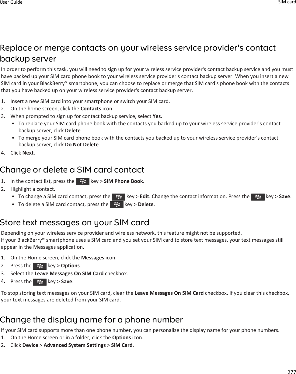 Replace or merge contacts on your wireless service provider&apos;s contactbackup serverIn order to perform this task, you will need to sign up for your wireless service provider&apos;s contact backup service and you musthave backed up your SIM card phone book to your wireless service provider&apos;s contact backup server. When you insert a newSIM card in your BlackBerry® smartphone, you can choose to replace or merge that SIM card&apos;s phone book with the contactsthat you have backed up on your wireless service provider&apos;s contact backup server.1. Insert a new SIM card into your smartphone or switch your SIM card.2. On the home screen, click the Contacts icon.3. When prompted to sign up for contact backup service, select Yes.• To replace your SIM card phone book with the contacts you backed up to your wireless service provider&apos;s contactbackup server, click Delete.• To merge your SIM card phone book with the contacts you backed up to your wireless service provider&apos;s contactbackup server, click Do Not Delete.4. Click Next.Change or delete a SIM card contact1.  In the contact list, press the   key &gt; SIM Phone Book.2. Highlight a contact.• To change a SIM card contact, press the   key &gt; Edit. Change the contact information. Press the   key &gt; Save.•To delete a SIM card contact, press the   key &gt; Delete.Store text messages on your SIM cardDepending on your wireless service provider and wireless network, this feature might not be supported.If your BlackBerry® smartphone uses a SIM card and you set your SIM card to store text messages, your text messages stillappear in the Messages application.1. On the Home screen, click the Messages icon.2.  Press the   key &gt; Options.3. Select the Leave Messages On SIM Card checkbox.4. Press the   key &gt; Save.To stop storing text messages on your SIM card, clear the Leave Messages On SIM Card checkbox. If you clear this checkbox,your text messages are deleted from your SIM card.Change the display name for a phone numberIf your SIM card supports more than one phone number, you can personalize the display name for your phone numbers.1. On the Home screen or in a folder, click the Options icon.2. Click Device &gt; Advanced System Settings &gt; SIM Card.User Guide SIM card277