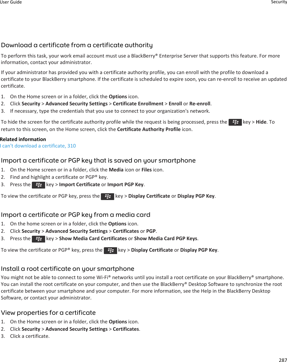 Download a certificate from a certificate authorityTo perform this task, your work email account must use a BlackBerry® Enterprise Server that supports this feature. For moreinformation, contact your administrator.If your administrator has provided you with a certificate authority profile, you can enroll with the profile to download acertificate to your BlackBerry smartphone. If the certificate is scheduled to expire soon, you can re-enroll to receive an updatedcertificate.1. On the Home screen or in a folder, click the Options icon.2. Click Security &gt; Advanced Security Settings &gt; Certificate Enrollment &gt; Enroll or Re-enroll.3. If necessary, type the credentials that you use to connect to your organization&apos;s network.To hide the screen for the certificate authority profile while the request is being processed, press the   key &gt; Hide. Toreturn to this screen, on the Home screen, click the Certificate Authority Profile icon.Related informationI can&apos;t download a certificate, 310Import a certificate or PGP key that is saved on your smartphone1. On the Home screen or in a folder, click the Media icon or Files icon.2. Find and highlight a certificate or PGP® key.3.  Press the   key &gt; Import Certificate or Import PGP Key.To view the certificate or PGP key, press the   key &gt; Display Certificate or Display PGP Key.Import a certificate or PGP key from a media card1. On the home screen or in a folder, click the Options icon.2. Click Security &gt; Advanced Security Settings &gt; Certificates or PGP.3.  Press the   key &gt; Show Media Card Certificates or Show Media Card PGP Keys.To view the certificate or PGP® key, press the   key &gt; Display Certificate or Display PGP Key.Install a root certificate on your smartphoneYou might not be able to connect to some Wi-Fi® networks until you install a root certificate on your BlackBerry® smartphone.You can install the root certificate on your computer, and then use the BlackBerry® Desktop Software to synchronize the rootcertificate between your smartphone and your computer. For more information, see the Help in the BlackBerry DesktopSoftware, or contact your administrator.View properties for a certificate1. On the Home screen or in a folder, click the Options icon.2. Click Security &gt; Advanced Security Settings &gt; Certificates.3. Click a certificate.User Guide Security287
