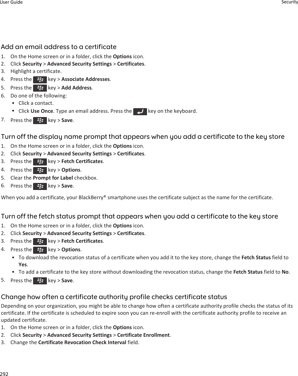 Add an email address to a certificate1. On the Home screen or in a folder, click the Options icon.2. Click Security &gt; Advanced Security Settings &gt; Certificates.3. Highlight a certificate.4.  Press the   key &gt; Associate Addresses.5.  Press the   key &gt; Add Address.6. Do one of the following:• Click a contact.•Click Use Once. Type an email address. Press the   key on the keyboard.7. Press the   key &gt; Save.Turn off the display name prompt that appears when you add a certificate to the key store1. On the Home screen or in a folder, click the Options icon.2. Click Security &gt; Advanced Security Settings &gt; Certificates.3.  Press the   key &gt; Fetch Certificates.4. Press the   key &gt; Options.5. Clear the Prompt for Label checkbox.6. Press the   key &gt; Save.When you add a certificate, your BlackBerry® smartphone uses the certificate subject as the name for the certificate.Turn off the fetch status prompt that appears when you add a certificate to the key store1. On the Home screen or in a folder, click the Options icon.2. Click Security &gt; Advanced Security Settings &gt; Certificates.3.  Press the   key &gt; Fetch Certificates.4. Press the   key &gt; Options.•To download the revocation status of a certificate when you add it to the key store, change the Fetch Status field toYes.• To add a certificate to the key store without downloading the revocation status, change the Fetch Status field to No.5. Press the   key &gt; Save.Change how often a certificate authority profile checks certificate statusDepending on your organization, you might be able to change how often a certificate authority profile checks the status of itscertificate. If the certificate is scheduled to expire soon you can re-enroll with the certificate authority profile to receive anupdated certificate.1. On the Home screen or in a folder, click the Options icon.2. Click Security &gt; Advanced Security Settings &gt; Certificate Enrollment.3. Change the Certificate Revocation Check Interval field.User Guide Security292