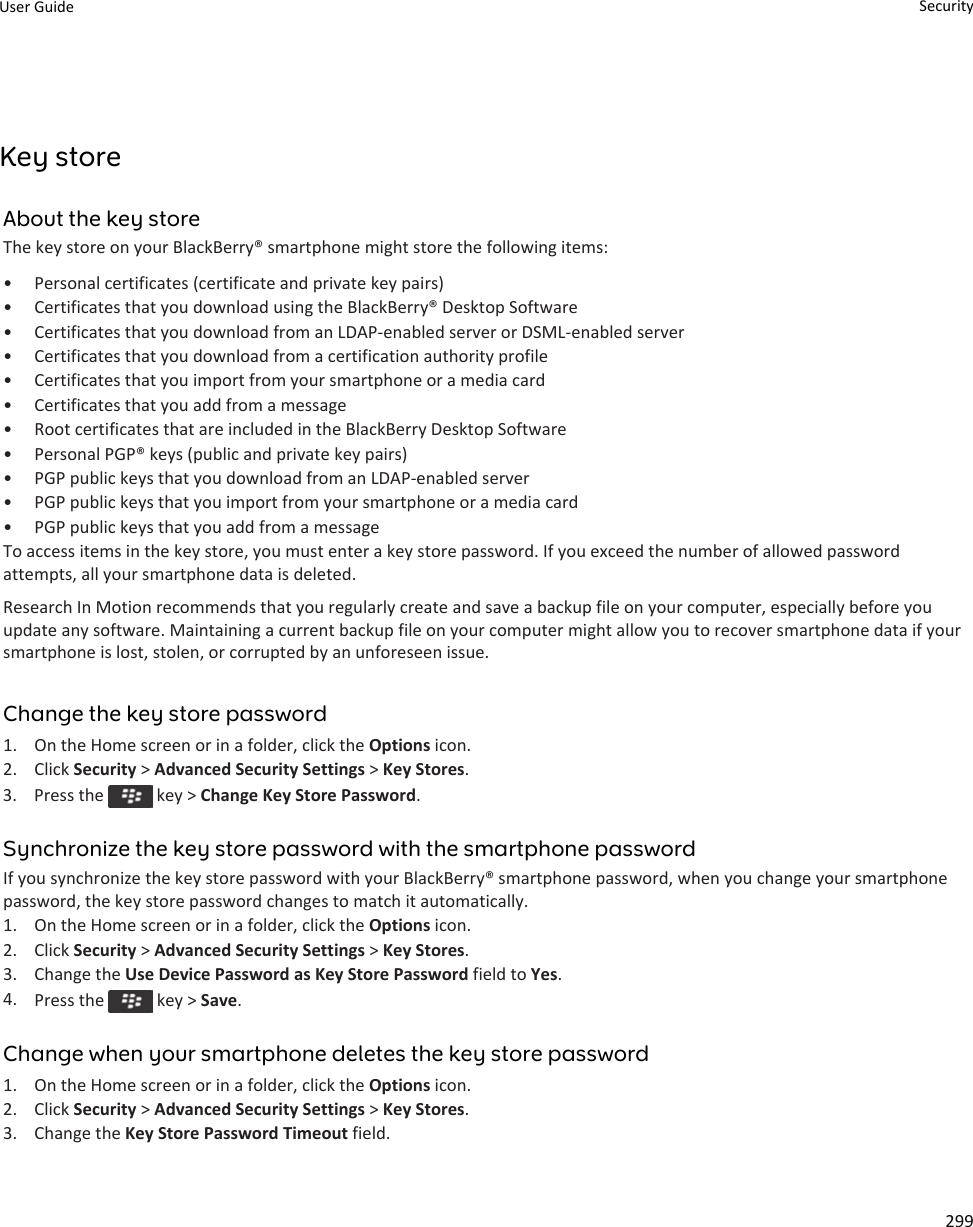 Key storeAbout the key storeThe key store on your BlackBerry® smartphone might store the following items:• Personal certificates (certificate and private key pairs)• Certificates that you download using the BlackBerry® Desktop Software• Certificates that you download from an LDAP-enabled server or DSML-enabled server• Certificates that you download from a certification authority profile• Certificates that you import from your smartphone or a media card• Certificates that you add from a message• Root certificates that are included in the BlackBerry Desktop Software• Personal PGP® keys (public and private key pairs)• PGP public keys that you download from an LDAP-enabled server• PGP public keys that you import from your smartphone or a media card• PGP public keys that you add from a messageTo access items in the key store, you must enter a key store password. If you exceed the number of allowed passwordattempts, all your smartphone data is deleted.Research In Motion recommends that you regularly create and save a backup file on your computer, especially before youupdate any software. Maintaining a current backup file on your computer might allow you to recover smartphone data if yoursmartphone is lost, stolen, or corrupted by an unforeseen issue.Change the key store password1. On the Home screen or in a folder, click the Options icon.2. Click Security &gt; Advanced Security Settings &gt; Key Stores.3.  Press the   key &gt; Change Key Store Password.Synchronize the key store password with the smartphone passwordIf you synchronize the key store password with your BlackBerry® smartphone password, when you change your smartphonepassword, the key store password changes to match it automatically.1. On the Home screen or in a folder, click the Options icon.2. Click Security &gt; Advanced Security Settings &gt; Key Stores.3. Change the Use Device Password as Key Store Password field to Yes.4. Press the   key &gt; Save.Change when your smartphone deletes the key store password1. On the Home screen or in a folder, click the Options icon.2. Click Security &gt; Advanced Security Settings &gt; Key Stores.3. Change the Key Store Password Timeout field.User Guide Security299