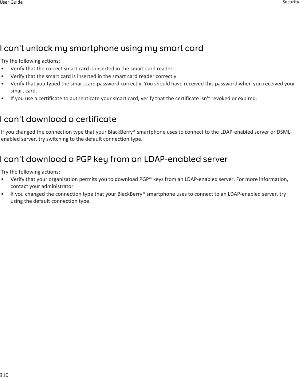 I can&apos;t unlock my smartphone using my smart cardTry the following actions:•Verify that the correct smart card is inserted in the smart card reader.• Verify that the smart card is inserted in the smart card reader correctly.• Verify that you typed the smart card password correctly. You should have received this password when you received yoursmart card.• If you use a certificate to authenticate your smart card, verify that the certificate isn&apos;t revoked or expired.I can&apos;t download a certificateIf you changed the connection type that your BlackBerry® smartphone uses to connect to the LDAP-enabled server or DSML-enabled server, try switching to the default connection type.I can&apos;t download a PGP key from an LDAP-enabled serverTry the following actions:• Verify that your organization permits you to download PGP® keys from an LDAP-enabled server. For more information,contact your administrator.• If you changed the connection type that your BlackBerry® smartphone uses to connect to an LDAP-enabled server, tryusing the default connection type.User Guide Security310