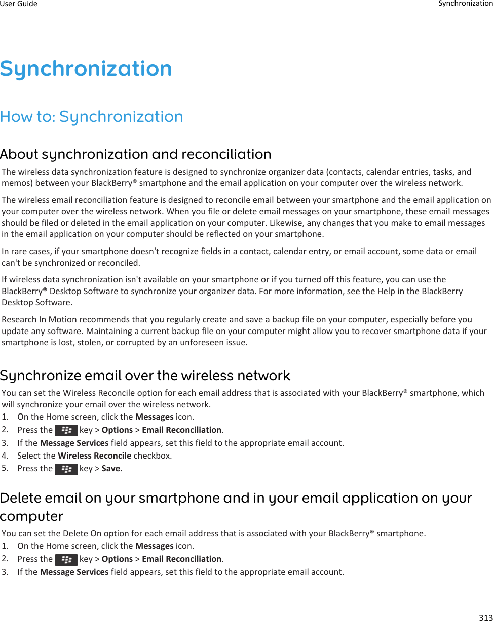 SynchronizationHow to: SynchronizationAbout synchronization and reconciliationThe wireless data synchronization feature is designed to synchronize organizer data (contacts, calendar entries, tasks, andmemos) between your BlackBerry® smartphone and the email application on your computer over the wireless network.The wireless email reconciliation feature is designed to reconcile email between your smartphone and the email application onyour computer over the wireless network. When you file or delete email messages on your smartphone, these email messagesshould be filed or deleted in the email application on your computer. Likewise, any changes that you make to email messagesin the email application on your computer should be reflected on your smartphone.In rare cases, if your smartphone doesn&apos;t recognize fields in a contact, calendar entry, or email account, some data or emailcan&apos;t be synchronized or reconciled.If wireless data synchronization isn&apos;t available on your smartphone or if you turned off this feature, you can use theBlackBerry® Desktop Software to synchronize your organizer data. For more information, see the Help in the BlackBerryDesktop Software.Research In Motion recommends that you regularly create and save a backup file on your computer, especially before youupdate any software. Maintaining a current backup file on your computer might allow you to recover smartphone data if yoursmartphone is lost, stolen, or corrupted by an unforeseen issue.Synchronize email over the wireless networkYou can set the Wireless Reconcile option for each email address that is associated with your BlackBerry® smartphone, whichwill synchronize your email over the wireless network.1. On the Home screen, click the Messages icon.2. Press the   key &gt; Options &gt; Email Reconciliation.3. If the Message Services field appears, set this field to the appropriate email account.4. Select the Wireless Reconcile checkbox.5. Press the   key &gt; Save.Delete email on your smartphone and in your email application on yourcomputerYou can set the Delete On option for each email address that is associated with your BlackBerry® smartphone.1. On the Home screen, click the Messages icon.2. Press the   key &gt; Options &gt; Email Reconciliation.3. If the Message Services field appears, set this field to the appropriate email account.User Guide Synchronization313