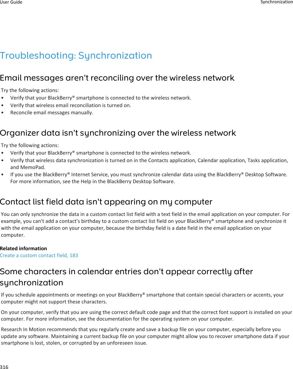 Troubleshooting: SynchronizationEmail messages aren&apos;t reconciling over the wireless networkTry the following actions:•Verify that your BlackBerry® smartphone is connected to the wireless network.• Verify that wireless email reconciliation is turned on.• Reconcile email messages manually.Organizer data isn&apos;t synchronizing over the wireless networkTry the following actions:• Verify that your BlackBerry® smartphone is connected to the wireless network.• Verify that wireless data synchronization is turned on in the Contacts application, Calendar application, Tasks application,and MemoPad.• If you use the BlackBerry® Internet Service, you must synchronize calendar data using the BlackBerry® Desktop Software.For more information, see the Help in the BlackBerry Desktop Software.Contact list field data isn&apos;t appearing on my computerYou can only synchronize the data in a custom contact list field with a text field in the email application on your computer. Forexample, you can&apos;t add a contact&apos;s birthday to a custom contact list field on your BlackBerry® smartphone and synchronize itwith the email application on your computer, because the birthday field is a date field in the email application on yourcomputer.Related informationCreate a custom contact field, 183Some characters in calendar entries don&apos;t appear correctly aftersynchronizationIf you schedule appointments or meetings on your BlackBerry® smartphone that contain special characters or accents, yourcomputer might not support these characters.On your computer, verify that you are using the correct default code page and that the correct font support is installed on yourcomputer. For more information, see the documentation for the operating system on your computer.Research In Motion recommends that you regularly create and save a backup file on your computer, especially before youupdate any software. Maintaining a current backup file on your computer might allow you to recover smartphone data if yoursmartphone is lost, stolen, or corrupted by an unforeseen issue.User Guide Synchronization316