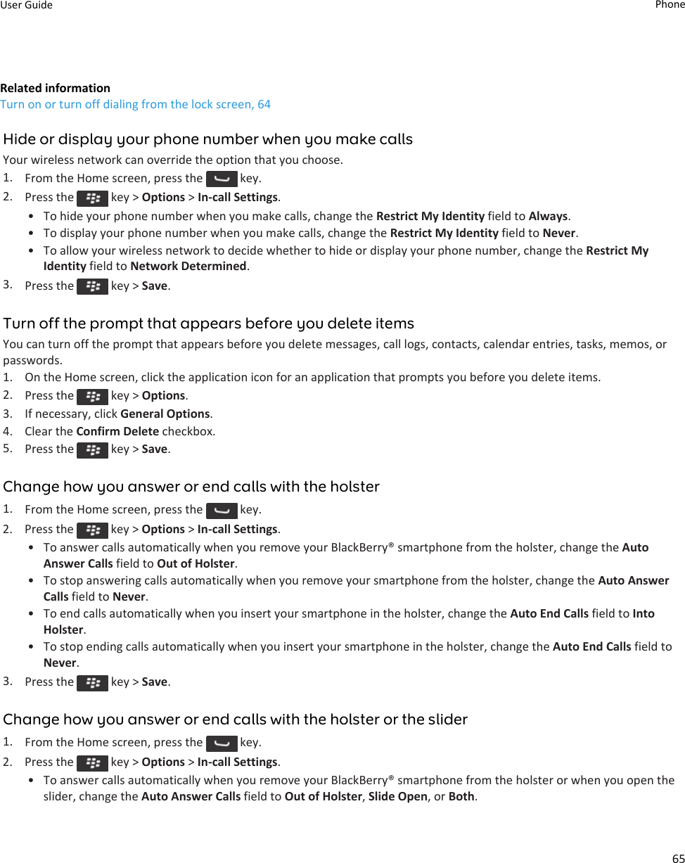 Related informationTurn on or turn off dialing from the lock screen, 64Hide or display your phone number when you make callsYour wireless network can override the option that you choose.1. From the Home screen, press the   key.2. Press the   key &gt; Options &gt; In-call Settings.•To hide your phone number when you make calls, change the Restrict My Identity field to Always.• To display your phone number when you make calls, change the Restrict My Identity field to Never.• To allow your wireless network to decide whether to hide or display your phone number, change the Restrict MyIdentity field to Network Determined.3. Press the   key &gt; Save.Turn off the prompt that appears before you delete itemsYou can turn off the prompt that appears before you delete messages, call logs, contacts, calendar entries, tasks, memos, orpasswords.1. On the Home screen, click the application icon for an application that prompts you before you delete items.2. Press the   key &gt; Options.3. If necessary, click General Options.4. Clear the Confirm Delete checkbox.5. Press the   key &gt; Save.Change how you answer or end calls with the holster1. From the Home screen, press the   key.2.  Press the   key &gt; Options &gt; In-call Settings.•To answer calls automatically when you remove your BlackBerry® smartphone from the holster, change the AutoAnswer Calls field to Out of Holster.• To stop answering calls automatically when you remove your smartphone from the holster, change the Auto AnswerCalls field to Never.• To end calls automatically when you insert your smartphone in the holster, change the Auto End Calls field to IntoHolster.• To stop ending calls automatically when you insert your smartphone in the holster, change the Auto End Calls field toNever.3. Press the   key &gt; Save.Change how you answer or end calls with the holster or the slider1. From the Home screen, press the   key.2.  Press the   key &gt; Options &gt; In-call Settings.•To answer calls automatically when you remove your BlackBerry® smartphone from the holster or when you open theslider, change the Auto Answer Calls field to Out of Holster, Slide Open, or Both.User Guide Phone65