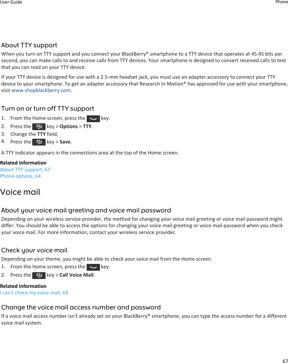 About TTY supportWhen you turn on TTY support and you connect your BlackBerry® smartphone to a TTY device that operates at 45.45 bits persecond, you can make calls to and receive calls from TTY devices. Your smartphone is designed to convert received calls to textthat you can read on your TTY device.If your TTY device is designed for use with a 2.5-mm headset jack, you must use an adapter accessory to connect your TTYdevice to your smartphone. To get an adapter accessory that Research In Motion® has approved for use with your smartphone,visit www.shopblackberry.com.Turn on or turn off TTY support1. From the Home screen, press the   key.2.  Press the   key &gt; Options &gt; TTY.3. Change the TTY field.4. Press the   key &gt; Save.A TTY indicator appears in the connections area at the top of the Home screen.Related informationAbout TTY support, 67Phone options, 64Voice mailAbout your voice mail greeting and voice mail passwordDepending on your wireless service provider, the method for changing your voice mail greeting or voice mail password mightdiffer. You should be able to access the options for changing your voice mail greeting or voice mail password when you checkyour voice mail. For more information, contact your wireless service provider.Check your voice mailDepending on your theme, you might be able to check your voice mail from the Home screen.1. From the Home screen, press the   key.2.  Press the   key &gt; Call Voice Mail.Related informationI can&apos;t check my voice mail, 69Change the voice mail access number and passwordIf a voice mail access number isn&apos;t already set on your BlackBerry® smartphone, you can type the access number for a differentvoice mail system.User Guide Phone67