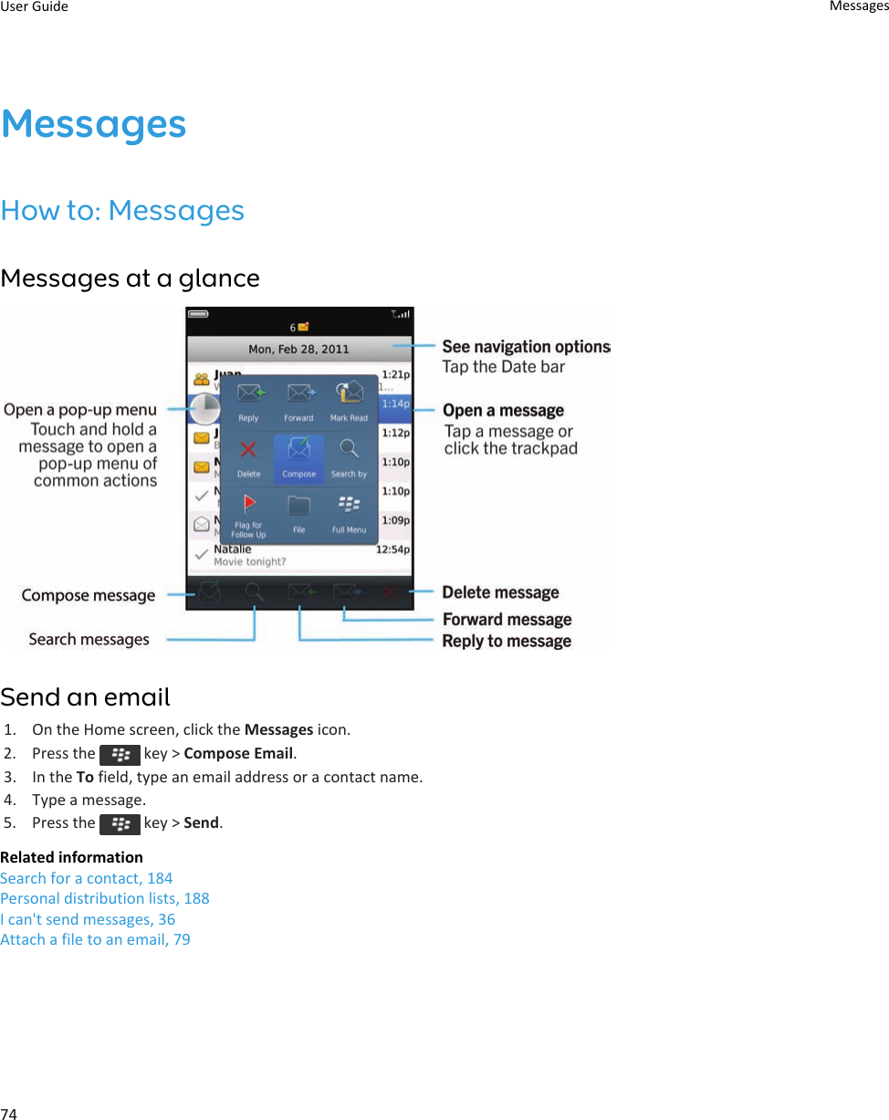 MessagesHow to: MessagesMessages at a glanceSend an email1. On the Home screen, click the Messages icon.2.  Press the   key &gt; Compose Email.3. In the To field, type an email address or a contact name.4. Type a message.5.  Press the   key &gt; Send.Related informationSearch for a contact, 184Personal distribution lists, 188I can&apos;t send messages, 36Attach a file to an email, 79User Guide Messages74