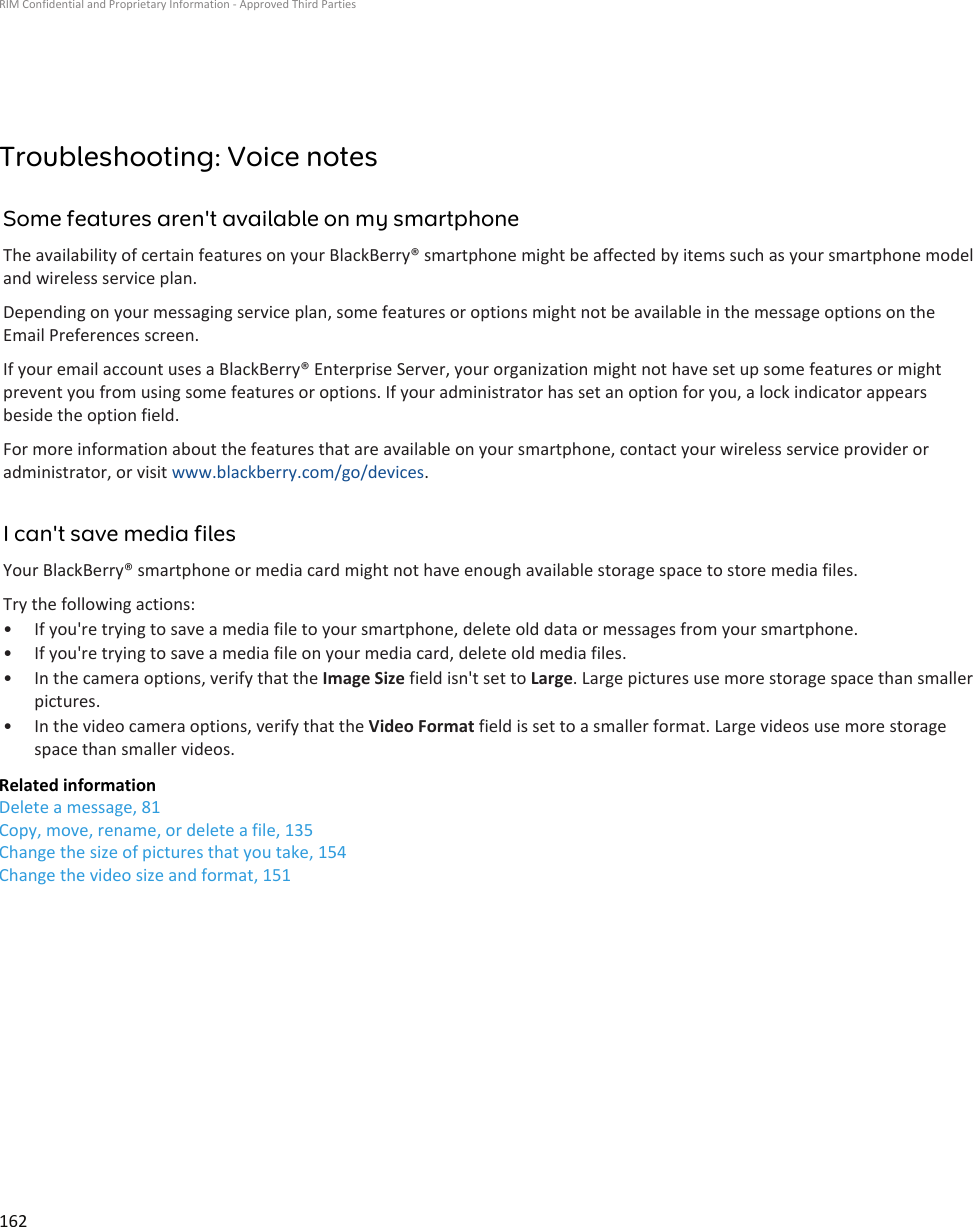 Troubleshooting: Voice notesSome features aren&apos;t available on my smartphoneThe availability of certain features on your BlackBerry® smartphone might be affected by items such as your smartphone model and wireless service plan.Depending on your messaging service plan, some features or options might not be available in the message options on the Email Preferences screen.If your email account uses a BlackBerry® Enterprise Server, your organization might not have set up some features or might prevent you from using some features or options. If your administrator has set an option for you, a lock indicator appears beside the option field.For more information about the features that are available on your smartphone, contact your wireless service provider or administrator, or visit www.blackberry.com/go/devices.I can&apos;t save media filesYour BlackBerry® smartphone or media card might not have enough available storage space to store media files.Try the following actions:• If you&apos;re trying to save a media file to your smartphone, delete old data or messages from your smartphone.• If you&apos;re trying to save a media file on your media card, delete old media files.• In the camera options, verify that the Image Size field isn&apos;t set to Large. Large pictures use more storage space than smaller pictures.• In the video camera options, verify that the Video Format field is set to a smaller format. Large videos use more storage space than smaller videos.Related informationDelete a message, 81Copy, move, rename, or delete a file, 135Change the size of pictures that you take, 154Change the video size and format, 151RIM Confidential and Proprietary Information - Approved Third Parties162
