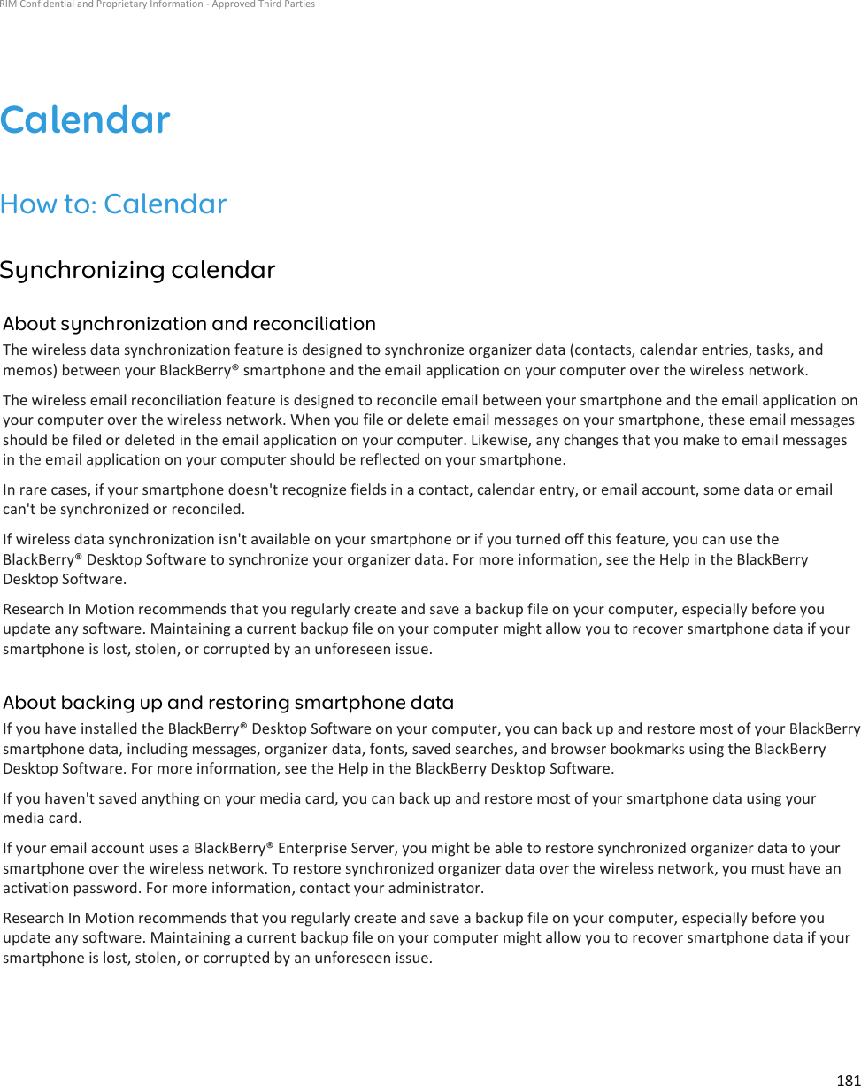 CalendarHow to: CalendarSynchronizing calendarAbout synchronization and reconciliationThe wireless data synchronization feature is designed to synchronize organizer data (contacts, calendar entries, tasks, and memos) between your BlackBerry® smartphone and the email application on your computer over the wireless network.The wireless email reconciliation feature is designed to reconcile email between your smartphone and the email application on your computer over the wireless network. When you file or delete email messages on your smartphone, these email messages should be filed or deleted in the email application on your computer. Likewise, any changes that you make to email messages in the email application on your computer should be reflected on your smartphone.In rare cases, if your smartphone doesn&apos;t recognize fields in a contact, calendar entry, or email account, some data or email can&apos;t be synchronized or reconciled.If wireless data synchronization isn&apos;t available on your smartphone or if you turned off this feature, you can use the BlackBerry® Desktop Software to synchronize your organizer data. For more information, see the Help in the BlackBerry Desktop Software.Research In Motion recommends that you regularly create and save a backup file on your computer, especially before you update any software. Maintaining a current backup file on your computer might allow you to recover smartphone data if your smartphone is lost, stolen, or corrupted by an unforeseen issue.About backing up and restoring smartphone dataIf you have installed the BlackBerry® Desktop Software on your computer, you can back up and restore most of your BlackBerry smartphone data, including messages, organizer data, fonts, saved searches, and browser bookmarks using the BlackBerry Desktop Software. For more information, see the Help in the BlackBerry Desktop Software.If you haven&apos;t saved anything on your media card, you can back up and restore most of your smartphone data using your media card.If your email account uses a BlackBerry® Enterprise Server, you might be able to restore synchronized organizer data to your smartphone over the wireless network. To restore synchronized organizer data over the wireless network, you must have an activation password. For more information, contact your administrator.Research In Motion recommends that you regularly create and save a backup file on your computer, especially before you update any software. Maintaining a current backup file on your computer might allow you to recover smartphone data if your smartphone is lost, stolen, or corrupted by an unforeseen issue.RIM Confidential and Proprietary Information - Approved Third Parties181