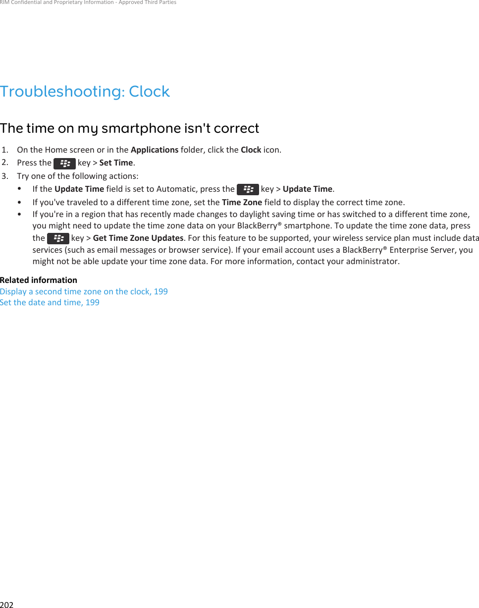 Troubleshooting: ClockThe time on my smartphone isn&apos;t correct1. On the Home screen or in the Applications folder, click the Clock icon.2. Press the   key &gt; Set Time.3. Try one of the following actions:•If the Update Time field is set to Automatic, press the   key &gt; Update Time.• If you&apos;ve traveled to a different time zone, set the Time Zone field to display the correct time zone.• If you&apos;re in a region that has recently made changes to daylight saving time or has switched to a different time zone, you might need to update the time zone data on your BlackBerry® smartphone. To update the time zone data, press the   key &gt; Get Time Zone Updates. For this feature to be supported, your wireless service plan must include data services (such as email messages or browser service). If your email account uses a BlackBerry® Enterprise Server, you might not be able update your time zone data. For more information, contact your administrator.Related informationDisplay a second time zone on the clock, 199Set the date and time, 199RIM Confidential and Proprietary Information - Approved Third Parties202