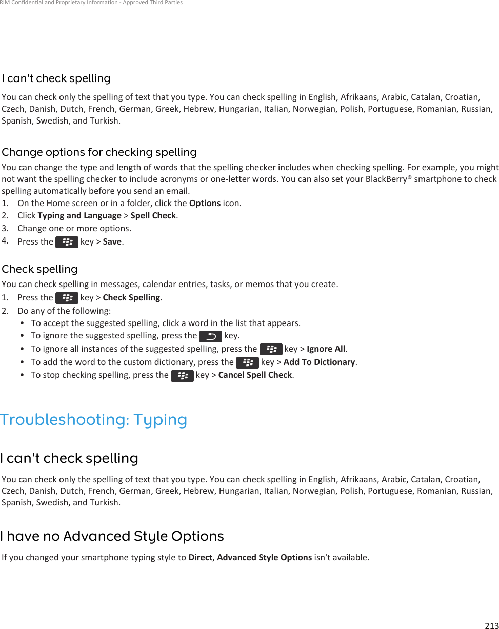 I can&apos;t check spellingYou can check only the spelling of text that you type. You can check spelling in English, Afrikaans, Arabic, Catalan, Croatian, Czech, Danish, Dutch, French, German, Greek, Hebrew, Hungarian, Italian, Norwegian, Polish, Portuguese, Romanian, Russian, Spanish, Swedish, and Turkish.Change options for checking spellingYou can change the type and length of words that the spelling checker includes when checking spelling. For example, you might not want the spelling checker to include acronyms or one-letter words. You can also set your BlackBerry® smartphone to check spelling automatically before you send an email.1. On the Home screen or in a folder, click the Options icon.2. Click Typing and Language &gt; Spell Check.3. Change one or more options.4. Press the   key &gt; Save.Check spellingYou can check spelling in messages, calendar entries, tasks, or memos that you create.1.  Press the   key &gt; Check Spelling.2. Do any of the following:• To accept the suggested spelling, click a word in the list that appears.• To ignore the suggested spelling, press the   key.• To ignore all instances of the suggested spelling, press the   key &gt; Ignore All.• To add the word to the custom dictionary, press the   key &gt; Add To Dictionary.• To stop checking spelling, press the   key &gt; Cancel Spell Check.Troubleshooting: TypingI can&apos;t check spellingYou can check only the spelling of text that you type. You can check spelling in English, Afrikaans, Arabic, Catalan, Croatian, Czech, Danish, Dutch, French, German, Greek, Hebrew, Hungarian, Italian, Norwegian, Polish, Portuguese, Romanian, Russian, Spanish, Swedish, and Turkish.I have no Advanced Style OptionsIf you changed your smartphone typing style to Direct, Advanced Style Options isn&apos;t available.RIM Confidential and Proprietary Information - Approved Third Parties213