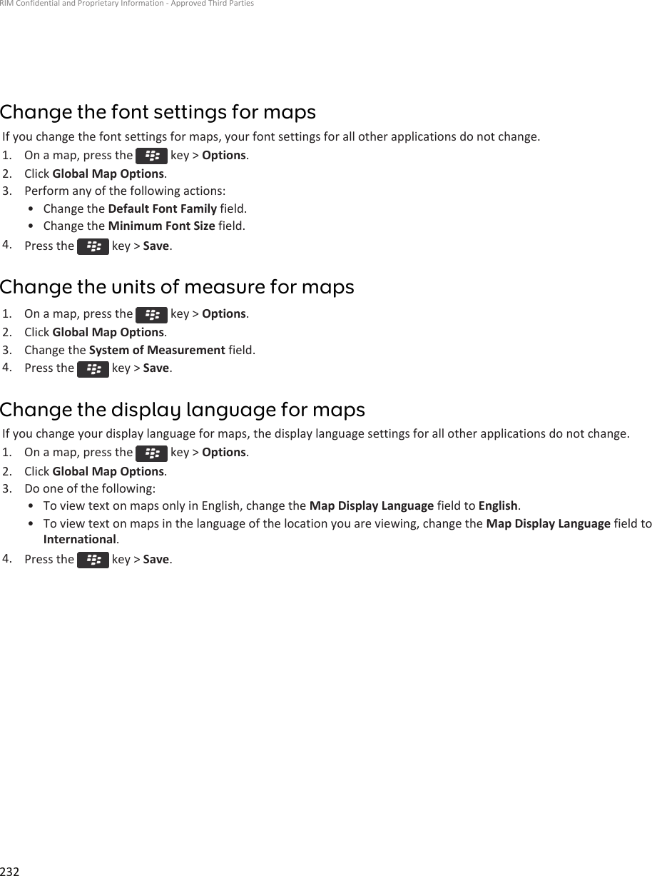 Change the font settings for mapsIf you change the font settings for maps, your font settings for all other applications do not change.1.  On a map, press the   key &gt; Options.2. Click Global Map Options.3. Perform any of the following actions:• Change the Default Font Family field.• Change the Minimum Font Size field.4. Press the   key &gt; Save.Change the units of measure for maps1.  On a map, press the   key &gt; Options.2. Click Global Map Options.3. Change the System of Measurement field.4. Press the   key &gt; Save.Change the display language for mapsIf you change your display language for maps, the display language settings for all other applications do not change.1.  On a map, press the   key &gt; Options.2. Click Global Map Options.3. Do one of the following:• To view text on maps only in English, change the Map Display Language field to English.• To view text on maps in the language of the location you are viewing, change the Map Display Language field to International.4. Press the   key &gt; Save.RIM Confidential and Proprietary Information - Approved Third Parties232