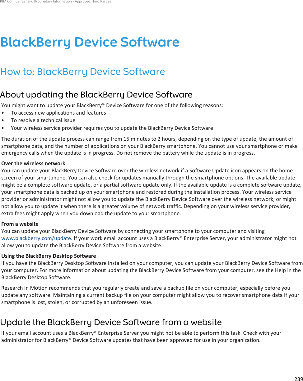 BlackBerry Device SoftwareHow to: BlackBerry Device SoftwareAbout updating the BlackBerry Device SoftwareYou might want to update your BlackBerry® Device Software for one of the following reasons:• To access new applications and features• To resolve a technical issue• Your wireless service provider requires you to update the BlackBerry Device SoftwareThe duration of the update process can range from 15 minutes to 2 hours, depending on the type of update, the amount of smartphone data, and the number of applications on your BlackBerry smartphone. You cannot use your smartphone or make emergency calls when the update is in progress. Do not remove the battery while the update is in progress.Over the wireless networkYou can update your BlackBerry Device Software over the wireless network if a Software Update icon appears on the home screen of your smartphone. You can also check for updates manually through the smartphone options. The available update might be a complete software update, or a partial software update only. If the available update is a complete software update, your smartphone data is backed up on your smartphone and restored during the installation process. Your wireless service provider or administrator might not allow you to update the BlackBerry Device Software over the wireless network, or might not allow you to update it when there is a greater volume of network traffic. Depending on your wireless service provider, extra fees might apply when you download the update to your smartphone.From a websiteYou can update your BlackBerry Device Software by connecting your smartphone to your computer and visiting www.blackberry.com/update. If your work email account uses a BlackBerry® Enterprise Server, your administrator might not allow you to update the BlackBerry Device Software from a website.Using the BlackBerry Desktop SoftwareIf you have the BlackBerry Desktop Software installed on your computer, you can update your BlackBerry Device Software from your computer. For more information about updating the BlackBerry Device Software from your computer, see the Help in the BlackBerry Desktop Software.Research In Motion recommends that you regularly create and save a backup file on your computer, especially before you update any software. Maintaining a current backup file on your computer might allow you to recover smartphone data if your smartphone is lost, stolen, or corrupted by an unforeseen issue.Update the BlackBerry Device Software from a websiteIf your email account uses a BlackBerry® Enterprise Server you might not be able to perform this task. Check with your administrator for BlackBerry® Device Software updates that have been approved for use in your organization.RIM Confidential and Proprietary Information - Approved Third Parties239
