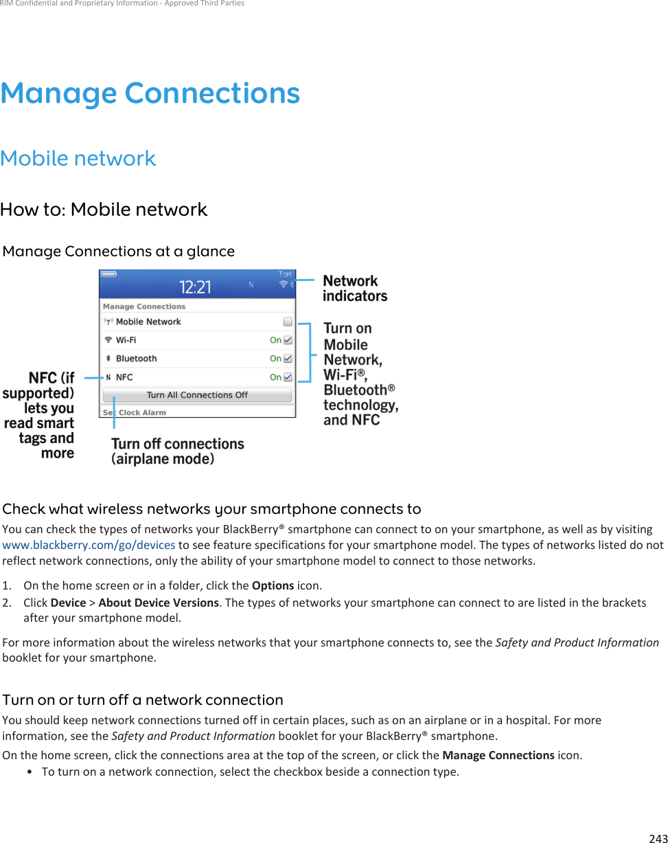 Manage ConnectionsMobile networkHow to: Mobile networkManage Connections at a glanceCheck what wireless networks your smartphone connects toYou can check the types of networks your BlackBerry® smartphone can connect to on your smartphone, as well as by visiting www.blackberry.com/go/devices to see feature specifications for your smartphone model. The types of networks listed do not reflect network connections, only the ability of your smartphone model to connect to those networks.1. On the home screen or in a folder, click the Options icon.2. Click Device &gt; About Device Versions. The types of networks your smartphone can connect to are listed in the brackets after your smartphone model.For more information about the wireless networks that your smartphone connects to, see the Safety and Product Information booklet for your smartphone.Turn on or turn off a network connectionYou should keep network connections turned off in certain places, such as on an airplane or in a hospital. For more information, see the Safety and Product Information booklet for your BlackBerry® smartphone.On the home screen, click the connections area at the top of the screen, or click the Manage Connections icon.• To turn on a network connection, select the checkbox beside a connection type.RIM Confidential and Proprietary Information - Approved Third Parties243