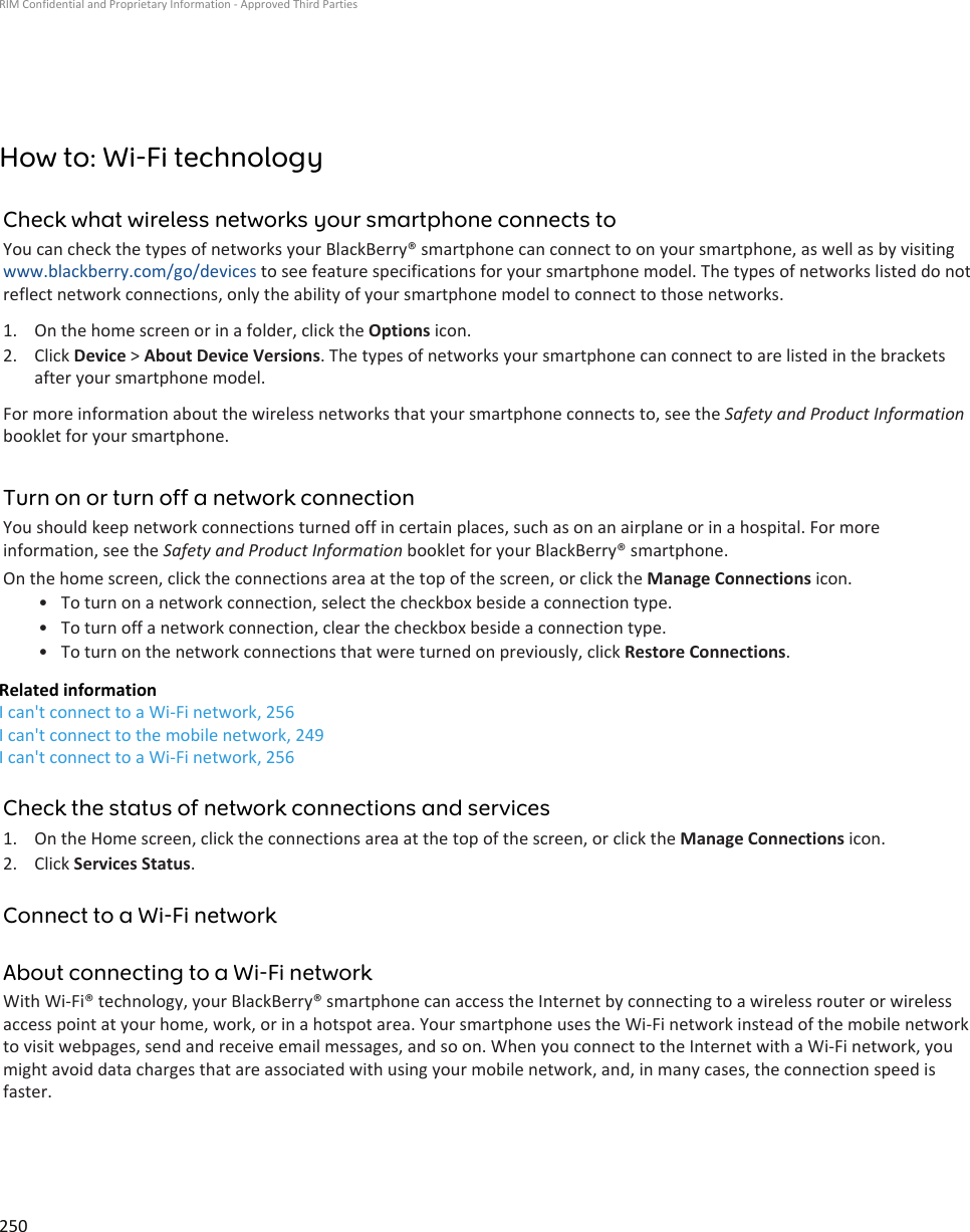 How to: Wi-Fi technologyCheck what wireless networks your smartphone connects toYou can check the types of networks your BlackBerry® smartphone can connect to on your smartphone, as well as by visiting www.blackberry.com/go/devices to see feature specifications for your smartphone model. The types of networks listed do not reflect network connections, only the ability of your smartphone model to connect to those networks.1. On the home screen or in a folder, click the Options icon.2. Click Device &gt; About Device Versions. The types of networks your smartphone can connect to are listed in the brackets after your smartphone model.For more information about the wireless networks that your smartphone connects to, see the Safety and Product Information booklet for your smartphone.Turn on or turn off a network connectionYou should keep network connections turned off in certain places, such as on an airplane or in a hospital. For more information, see the Safety and Product Information booklet for your BlackBerry® smartphone.On the home screen, click the connections area at the top of the screen, or click the Manage Connections icon.• To turn on a network connection, select the checkbox beside a connection type.• To turn off a network connection, clear the checkbox beside a connection type.• To turn on the network connections that were turned on previously, click Restore Connections.Related informationI can&apos;t connect to a Wi-Fi network, 256I can&apos;t connect to the mobile network, 249I can&apos;t connect to a Wi-Fi network, 256Check the status of network connections and services1. On the Home screen, click the connections area at the top of the screen, or click the Manage Connections icon.2. Click Services Status.Connect to a Wi-Fi networkAbout connecting to a Wi-Fi networkWith Wi-Fi® technology, your BlackBerry® smartphone can access the Internet by connecting to a wireless router or wireless access point at your home, work, or in a hotspot area. Your smartphone uses the Wi-Fi network instead of the mobile network to visit webpages, send and receive email messages, and so on. When you connect to the Internet with a Wi-Fi network, you might avoid data charges that are associated with using your mobile network, and, in many cases, the connection speed is faster.RIM Confidential and Proprietary Information - Approved Third Parties250