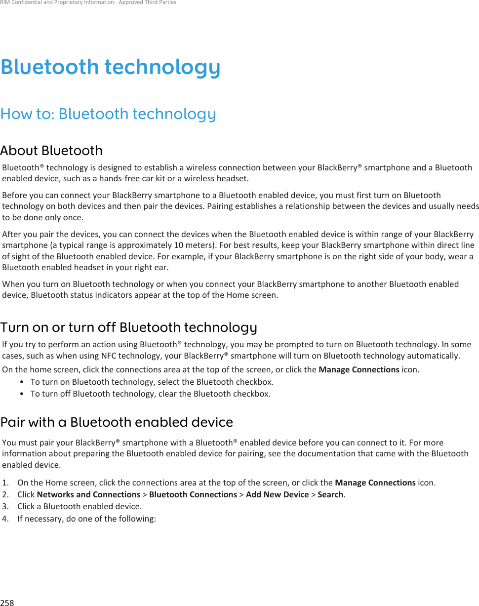 Bluetooth technologyHow to: Bluetooth technologyAbout BluetoothBluetooth® technology is designed to establish a wireless connection between your BlackBerry® smartphone and a Bluetooth enabled device, such as a hands-free car kit or a wireless headset.Before you can connect your BlackBerry smartphone to a Bluetooth enabled device, you must first turn on Bluetooth technology on both devices and then pair the devices. Pairing establishes a relationship between the devices and usually needs to be done only once.After you pair the devices, you can connect the devices when the Bluetooth enabled device is within range of your BlackBerry smartphone (a typical range is approximately 10 meters). For best results, keep your BlackBerry smartphone within direct line of sight of the Bluetooth enabled device. For example, if your BlackBerry smartphone is on the right side of your body, wear a Bluetooth enabled headset in your right ear.When you turn on Bluetooth technology or when you connect your BlackBerry smartphone to another Bluetooth enabled device, Bluetooth status indicators appear at the top of the Home screen.Turn on or turn off Bluetooth technologyIf you try to perform an action using Bluetooth® technology, you may be prompted to turn on Bluetooth technology. In some cases, such as when using NFC technology, your BlackBerry® smartphone will turn on Bluetooth technology automatically.On the home screen, click the connections area at the top of the screen, or click the Manage Connections icon.• To turn on Bluetooth technology, select the Bluetooth checkbox.• To turn off Bluetooth technology, clear the Bluetooth checkbox.Pair with a Bluetooth enabled deviceYou must pair your BlackBerry® smartphone with a Bluetooth® enabled device before you can connect to it. For more information about preparing the Bluetooth enabled device for pairing, see the documentation that came with the Bluetooth enabled device.1. On the Home screen, click the connections area at the top of the screen, or click the Manage Connections icon.2. Click Networks and Connections &gt; Bluetooth Connections &gt; Add New Device &gt; Search.3. Click a Bluetooth enabled device.4. If necessary, do one of the following:RIM Confidential and Proprietary Information - Approved Third Parties258