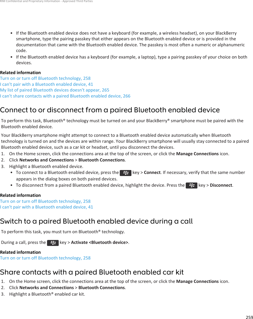 • If the Bluetooth enabled device does not have a keyboard (for example, a wireless headset), on your BlackBerry smartphone, type the pairing passkey that either appears on the Bluetooth enabled device or is provided in the documentation that came with the Bluetooth enabled device. The passkey is most often a numeric or alphanumeric code.• If the Bluetooth enabled device has a keyboard (for example, a laptop), type a pairing passkey of your choice on both devices.Related informationTurn on or turn off Bluetooth technology, 258I can&apos;t pair with a Bluetooth enabled device, 41My list of paired Bluetooth devices doesn&apos;t appear, 265I can&apos;t share contacts with a paired Bluetooth enabled device, 266Connect to or disconnect from a paired Bluetooth enabled deviceTo perform this task, Bluetooth® technology must be turned on and your BlackBerry® smartphone must be paired with the Bluetooth enabled device.Your BlackBerry smartphone might attempt to connect to a Bluetooth enabled device automatically when Bluetooth technology is turned on and the devices are within range. Your BlackBerry smartphone will usually stay connected to a paired Bluetooth enabled device, such as a car kit or headset, until you disconnect the devices.1. On the Home screen, click the connections area at the top of the screen, or click the Manage Connections icon.2. Click Networks and Connections &gt; Bluetooth Connections.3. Highlight a Bluetooth enabled device.• To connect to a Bluetooth enabled device, press the   key &gt; Connect. If necessary, verify that the same number appears in the dialog boxes on both paired devices.• To disconnect from a paired Bluetooth enabled device, highlight the device. Press the   key &gt; Disconnect.Related informationTurn on or turn off Bluetooth technology, 258I can&apos;t pair with a Bluetooth enabled device, 41Switch to a paired Bluetooth enabled device during a callTo perform this task, you must turn on Bluetooth® technology.During a call, press the   key &gt; Activate &lt;Bluetooth device&gt;.Related informationTurn on or turn off Bluetooth technology, 258Share contacts with a paired Bluetooth enabled car kit1. On the Home screen, click the connections area at the top of the screen, or click the Manage Connections icon.2. Click Networks and Connections &gt; Bluetooth Connections.3. Highlight a Bluetooth® enabled car kit.RIM Confidential and Proprietary Information - Approved Third Parties259