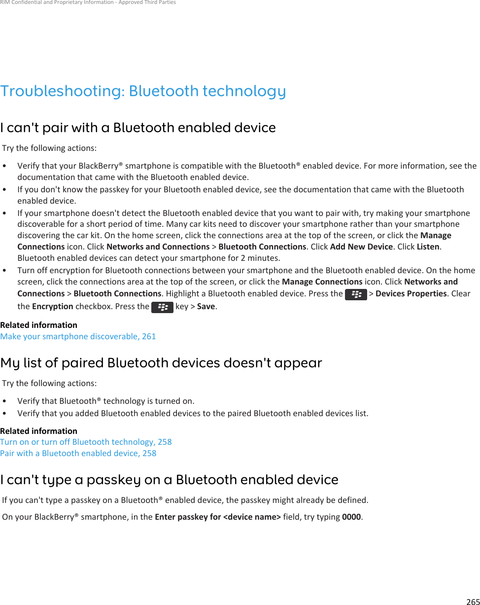 Troubleshooting: Bluetooth technologyI can&apos;t pair with a Bluetooth enabled deviceTry the following actions:• Verify that your BlackBerry® smartphone is compatible with the Bluetooth® enabled device. For more information, see the documentation that came with the Bluetooth enabled device.• If you don&apos;t know the passkey for your Bluetooth enabled device, see the documentation that came with the Bluetooth enabled device.• If your smartphone doesn&apos;t detect the Bluetooth enabled device that you want to pair with, try making your smartphone discoverable for a short period of time. Many car kits need to discover your smartphone rather than your smartphone discovering the car kit. On the home screen, click the connections area at the top of the screen, or click the Manage Connections icon. Click Networks and Connections &gt; Bluetooth Connections. Click Add New Device. Click Listen. Bluetooth enabled devices can detect your smartphone for 2 minutes.• Turn off encryption for Bluetooth connections between your smartphone and the Bluetooth enabled device. On the home screen, click the connections area at the top of the screen, or click the Manage Connections icon. Click Networks and Connections &gt; Bluetooth Connections. Highlight a Bluetooth enabled device. Press the   &gt; Devices Properties. Clear the Encryption checkbox. Press the   key &gt; Save.Related informationMake your smartphone discoverable, 261My list of paired Bluetooth devices doesn&apos;t appearTry the following actions:• Verify that Bluetooth® technology is turned on.• Verify that you added Bluetooth enabled devices to the paired Bluetooth enabled devices list.Related informationTurn on or turn off Bluetooth technology, 258Pair with a Bluetooth enabled device, 258I can&apos;t type a passkey on a Bluetooth enabled deviceIf you can&apos;t type a passkey on a Bluetooth® enabled device, the passkey might already be defined.On your BlackBerry® smartphone, in the Enter passkey for &lt;device name&gt; field, try typing 0000.RIM Confidential and Proprietary Information - Approved Third Parties265