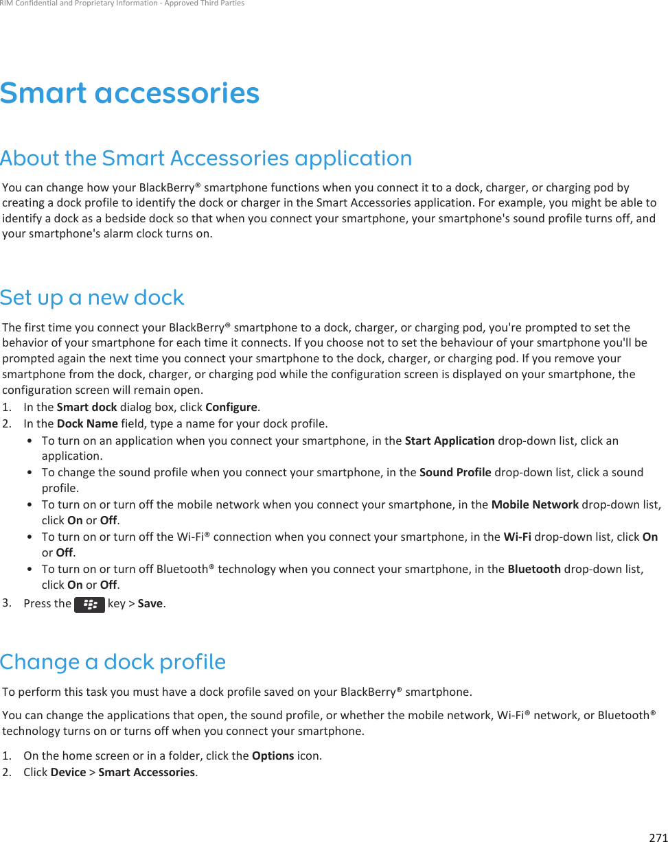 Smart accessoriesAbout the Smart Accessories applicationYou can change how your BlackBerry® smartphone functions when you connect it to a dock, charger, or charging pod by creating a dock profile to identify the dock or charger in the Smart Accessories application. For example, you might be able to identify a dock as a bedside dock so that when you connect your smartphone, your smartphone&apos;s sound profile turns off, and your smartphone&apos;s alarm clock turns on.Set up a new dockThe first time you connect your BlackBerry® smartphone to a dock, charger, or charging pod, you&apos;re prompted to set the behavior of your smartphone for each time it connects. If you choose not to set the behaviour of your smartphone you&apos;ll be prompted again the next time you connect your smartphone to the dock, charger, or charging pod. If you remove your smartphone from the dock, charger, or charging pod while the configuration screen is displayed on your smartphone, the configuration screen will remain open.1. In the Smart dock dialog box, click Configure.2. In the Dock Name field, type a name for your dock profile.• To turn on an application when you connect your smartphone, in the Start Application drop-down list, click an application.• To change the sound profile when you connect your smartphone, in the Sound Profile drop-down list, click a sound profile.• To turn on or turn off the mobile network when you connect your smartphone, in the Mobile Network drop-down list, click On or Off.• To turn on or turn off the Wi-Fi® connection when you connect your smartphone, in the Wi-Fi drop-down list, click On or Off.• To turn on or turn off Bluetooth® technology when you connect your smartphone, in the Bluetooth drop-down list, click On or Off.3. Press the   key &gt; Save.Change a dock profileTo perform this task you must have a dock profile saved on your BlackBerry® smartphone.You can change the applications that open, the sound profile, or whether the mobile network, Wi-Fi® network, or Bluetooth® technology turns on or turns off when you connect your smartphone.1. On the home screen or in a folder, click the Options icon.2. Click Device &gt; Smart Accessories.RIM Confidential and Proprietary Information - Approved Third Parties271