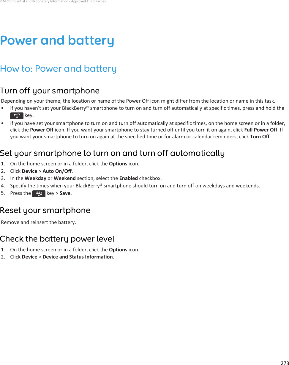 Power and batteryHow to: Power and batteryTurn off your smartphoneDepending on your theme, the location or name of the Power Off icon might differ from the location or name in this task.• If you haven&apos;t set your BlackBerry® smartphone to turn on and turn off automatically at specific times, press and hold the  key.• If you have set your smartphone to turn on and turn off automatically at specific times, on the home screen or in a folder, click the Power Off icon. If you want your smartphone to stay turned off until you turn it on again, click Full Power Off. If you want your smartphone to turn on again at the specified time or for alarm or calendar reminders, click Turn Off.Set your smartphone to turn on and turn off automatically1. On the home screen or in a folder, click the Options icon.2. Click Device &gt; Auto On/Off.3. In the Weekday or Weekend section, select the Enabled checkbox.4. Specify the times when your BlackBerry® smartphone should turn on and turn off on weekdays and weekends.5. Press the   key &gt; Save.Reset your smartphoneRemove and reinsert the battery.Check the battery power level1. On the home screen or in a folder, click the Options icon.2. Click Device &gt; Device and Status Information.RIM Confidential and Proprietary Information - Approved Third Parties273