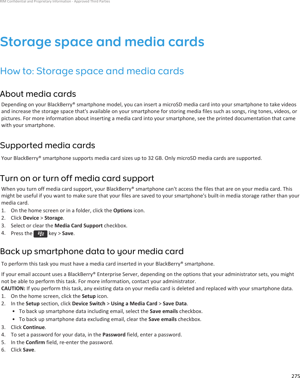 Storage space and media cardsHow to: Storage space and media cardsAbout media cardsDepending on your BlackBerry® smartphone model, you can insert a microSD media card into your smartphone to take videos and increase the storage space that&apos;s available on your smartphone for storing media files such as songs, ring tones, videos, or pictures. For more information about inserting a media card into your smartphone, see the printed documentation that came with your smartphone.Supported media cardsYour BlackBerry® smartphone supports media card sizes up to 32 GB. Only microSD media cards are supported.Turn on or turn off media card supportWhen you turn off media card support, your BlackBerry® smartphone can&apos;t access the files that are on your media card. This might be useful if you want to make sure that your files are saved to your smartphone&apos;s built-in media storage rather than your media card.1. On the home screen or in a folder, click the Options icon.2. Click Device &gt; Storage.3. Select or clear the Media Card Support checkbox.4. Press the   key &gt; Save.Back up smartphone data to your media cardTo perform this task you must have a media card inserted in your BlackBerry® smartphone.If your email account uses a BlackBerry® Enterprise Server, depending on the options that your administrator sets, you might not be able to perform this task. For more information, contact your administrator.CAUTION: If you perform this task, any existing data on your media card is deleted and replaced with your smartphone data.1. On the home screen, click the Setup icon.2. In the Setup section, click Device Switch &gt; Using a Media Card &gt; Save Data.• To back up smartphone data including email, select the Save emails checkbox.• To back up smartphone data excluding email, clear the Save emails checkbox.3. Click Continue.4. To set a password for your data, in the Password field, enter a password.5. In the Confirm field, re-enter the password.6. Click Save.RIM Confidential and Proprietary Information - Approved Third Parties275