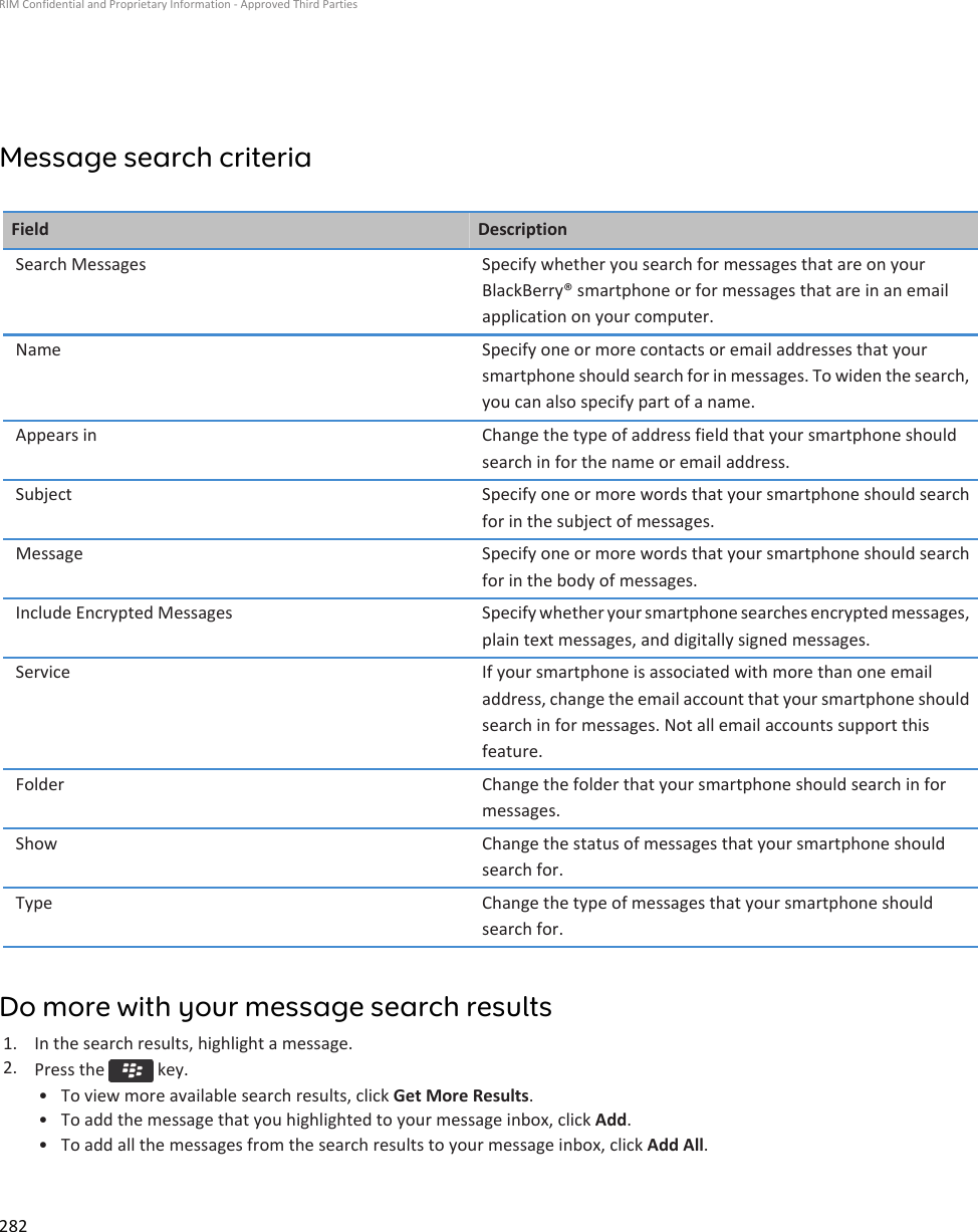 Message search criteriaField DescriptionSearch Messages Specify whether you search for messages that are on your BlackBerry® smartphone or for messages that are in an email application on your computer.Name Specify one or more contacts or email addresses that your smartphone should search for in messages. To widen the search, you can also specify part of a name.Appears in Change the type of address field that your smartphone should search in for the name or email address.Subject Specify one or more words that your smartphone should search for in the subject of messages.Message Specify one or more words that your smartphone should search for in the body of messages.Include Encrypted Messages Specify whether your smartphone searches encrypted messages, plain text messages, and digitally signed messages.Service If your smartphone is associated with more than one email address, change the email account that your smartphone should search in for messages. Not all email accounts support this feature.Folder Change the folder that your smartphone should search in for messages.Show Change the status of messages that your smartphone should search for.Type Change the type of messages that your smartphone should search for.Do more with your message search results1. In the search results, highlight a message.2. Press the   key.• To view more available search results, click Get More Results.• To add the message that you highlighted to your message inbox, click Add.• To add all the messages from the search results to your message inbox, click Add All.RIM Confidential and Proprietary Information - Approved Third Parties282