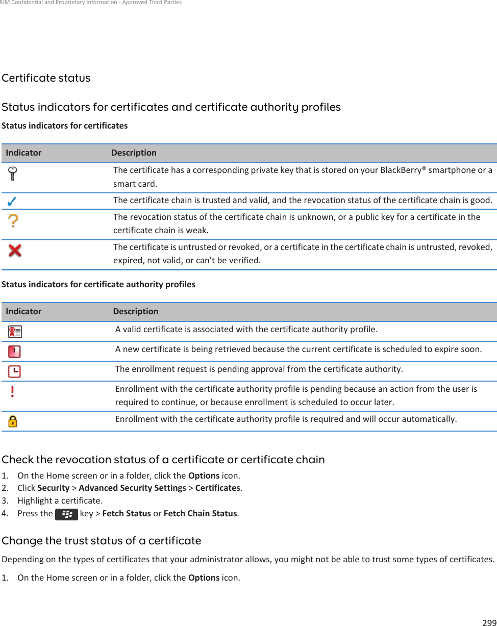 Certificate statusStatus indicators for certificates and certificate authority profilesStatus indicators for certificatesIndicator DescriptionThe certificate has a corresponding private key that is stored on your BlackBerry® smartphone or a smart card.The certificate chain is trusted and valid, and the revocation status of the certificate chain is good.The revocation status of the certificate chain is unknown, or a public key for a certificate in the certificate chain is weak.The certificate is untrusted or revoked, or a certificate in the certificate chain is untrusted, revoked, expired, not valid, or can&apos;t be verified.Status indicators for certificate authority profilesIndicator DescriptionA valid certificate is associated with the certificate authority profile.A new certificate is being retrieved because the current certificate is scheduled to expire soon.The enrollment request is pending approval from the certificate authority.Enrollment with the certificate authority profile is pending because an action from the user is required to continue, or because enrollment is scheduled to occur later.Enrollment with the certificate authority profile is required and will occur automatically.Check the revocation status of a certificate or certificate chain1. On the Home screen or in a folder, click the Options icon.2. Click Security &gt; Advanced Security Settings &gt; Certificates.3. Highlight a certificate.4.  Press the   key &gt; Fetch Status or Fetch Chain Status.Change the trust status of a certificateDepending on the types of certificates that your administrator allows, you might not be able to trust some types of certificates.1. On the Home screen or in a folder, click the Options icon.RIM Confidential and Proprietary Information - Approved Third Parties299