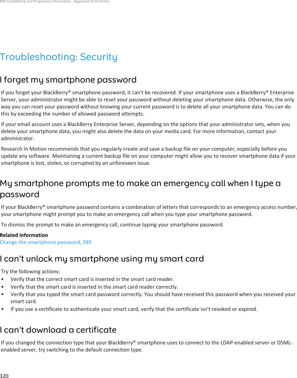 Troubleshooting: SecurityI forget my smartphone passwordIf you forget your BlackBerry® smartphone password, it can&apos;t be recovered. If your smartphone uses a BlackBerry® Enterprise Server, your administrator might be able to reset your password without deleting your smartphone data. Otherwise, the only way you can reset your password without knowing your current password is to delete all your smartphone data. You can do this by exceeding the number of allowed password attempts.If your email account uses a BlackBerry Enterprise Server, depending on the options that your administrator sets, when you delete your smartphone data, you might also delete the data on your media card. For more information, contact your administrator.Research In Motion recommends that you regularly create and save a backup file on your computer, especially before you update any software. Maintaining a current backup file on your computer might allow you to recover smartphone data if your smartphone is lost, stolen, or corrupted by an unforeseen issue.My smartphone prompts me to make an emergency call when I type a passwordIf your BlackBerry® smartphone password contains a combination of letters that corresponds to an emergency access number, your smartphone might prompt you to make an emergency call when you type your smartphone password.To dismiss the prompt to make an emergency call, continue typing your smartphone password.Related informationChange the smartphone password, 289I can&apos;t unlock my smartphone using my smart cardTry the following actions:• Verify that the correct smart card is inserted in the smart card reader.• Verify that the smart card is inserted in the smart card reader correctly.• Verify that you typed the smart card password correctly. You should have received this password when you received your smart card.• If you use a certificate to authenticate your smart card, verify that the certificate isn&apos;t revoked or expired.I can&apos;t download a certificateIf you changed the connection type that your BlackBerry® smartphone uses to connect to the LDAP-enabled server or DSML-enabled server, try switching to the default connection type.RIM Confidential and Proprietary Information - Approved Third Parties320