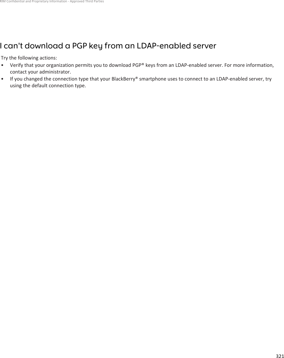 I can&apos;t download a PGP key from an LDAP-enabled serverTry the following actions:• Verify that your organization permits you to download PGP® keys from an LDAP-enabled server. For more information, contact your administrator.• If you changed the connection type that your BlackBerry® smartphone uses to connect to an LDAP-enabled server, try using the default connection type.RIM Confidential and Proprietary Information - Approved Third Parties321